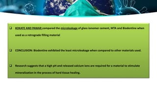  KOKATE AND PAWAR compared the microleakage of glass ionomer cement, MTA and Biodentine when
used as a retrograde filling material
 CONCLUSION: Biodentine exhibited the least microleakage when compared to other materials used.
 Research suggests that a high pH and released calcium ions are required for a material to stimulate
mineralization in the process of hard tissue healing.
 