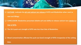  SULTHAN evaluate the pH and calcium ion release of MTA and Biodentine when used as
root end fillings.
 CONCLUSION: Biodentine presented alkaline pH and ability to release calcium ions similar to
that of MTA.
 The 24-h push-out strength of MTA was less than that of Biodentine.
 Blood contamination affected the push-out bond strength of MTA irrespective of the setting
time.
 