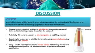 DISCUSSION
 The goal of this treatment is to obtain an apical barrier to prevent the passage of
toxins and bacteria into periapical tissues from the root canal.
 Technically, this barrier is necessary to allow compaction of root filling material.
 Despite higher success rate of apical barrier formation using calcium hydroxide, long
term follow-up is essential.
 Using a suitable biocompatible material reduces leakage in the sealing material and
allows favorable response of the periodontal tissues for periapical healing and
apexification.
APEXIFICATION
'a method to induce a calcified barrier in a root with an open apex or the continued apical development of an
incomplete root in teeth with necrotic pulp‘ (American Association of Endodontists).
BIODENTINE
 