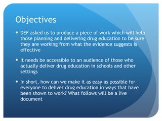 Objectives DEF asked us to produce a piece of work which will help those planning and delivering drug education to be sure they are working from what the evidence suggests is effective It needs be accessible to an audience of those who actually deliver drug education in schools and other settings In short, how can we make it as easy as possible for everyone to deliver drug education in ways that have been shown to work? What follows will be a live document 