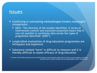 Issues  Conflicting or contrasting methodologies hinders meaningful comparisons:  NICE: ‘The diversity of the studies identified, in terms of intervention content and outcomes presented meant that it was not possible to synthesise data across the types of programme identified’ (2007*).  Longitudinal evaluations of drug education programmes are infrequent and expensive Substance-related ‘harm’ is difficult to measure and it is thereby difficult to assess efficacy of drug education *A review of the effectiveness and cost-effectiveness of interventions delivered in primary and secondary schools to prevent and/or reduce alcohol use by young people under 18 years old   