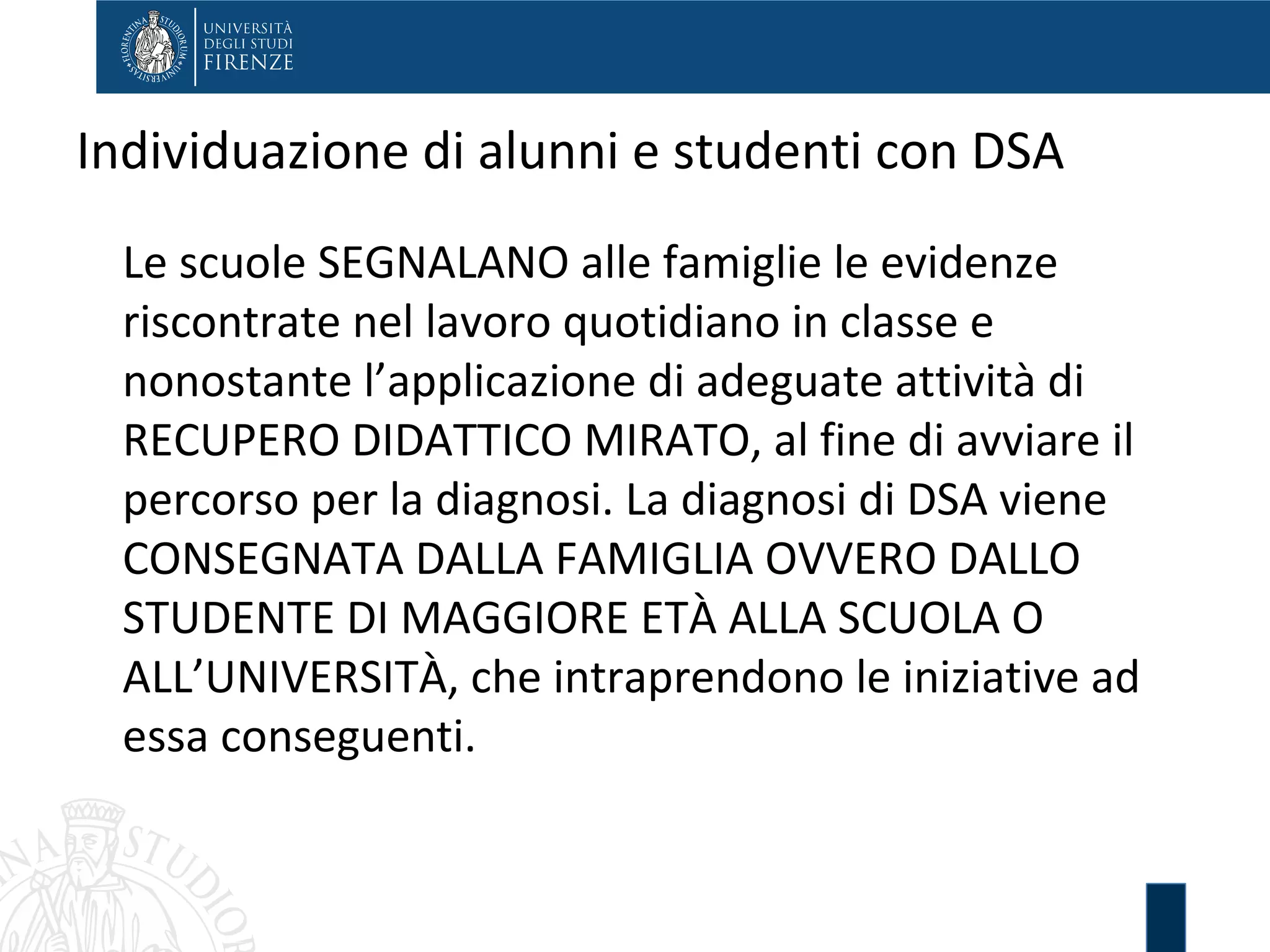 Individuazione di alunni e studenti con DSA
Le scuole SEGNALANO alle famiglie le evidenze
riscontrate nel lavoro quotidiano in classe e
nonostante l’applicazione di adeguate attività di
RECUPERO DIDATTICO MIRATO, al fine di avviare il
percorso per la diagnosi. La diagnosi di DSA viene
CONSEGNATA DALLA FAMIGLIA OVVERO DALLO
STUDENTE DI MAGGIORE ETÀ ALLA SCUOLA O
ALL’UNIVERSITÀ, che intraprendono le iniziative ad
essa conseguenti.
 