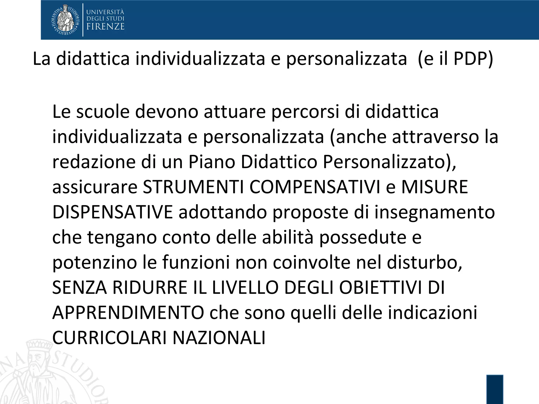 La didattica individualizzata e personalizzata (e il PDP)
Le scuole devono attuare percorsi di didattica
individualizzata e personalizzata (anche attraverso la
redazione di un Piano Didattico Personalizzato),
assicurare STRUMENTI COMPENSATIVI e MISURE
DISPENSATIVE adottando proposte di insegnamento
che tengano conto delle abilità possedute e
potenzino le funzioni non coinvolte nel disturbo,
SENZA RIDURRE IL LIVELLO DEGLI OBIETTIVI DI
APPRENDIMENTO che sono quelli delle indicazioni
CURRICOLARI NAZIONALI
 