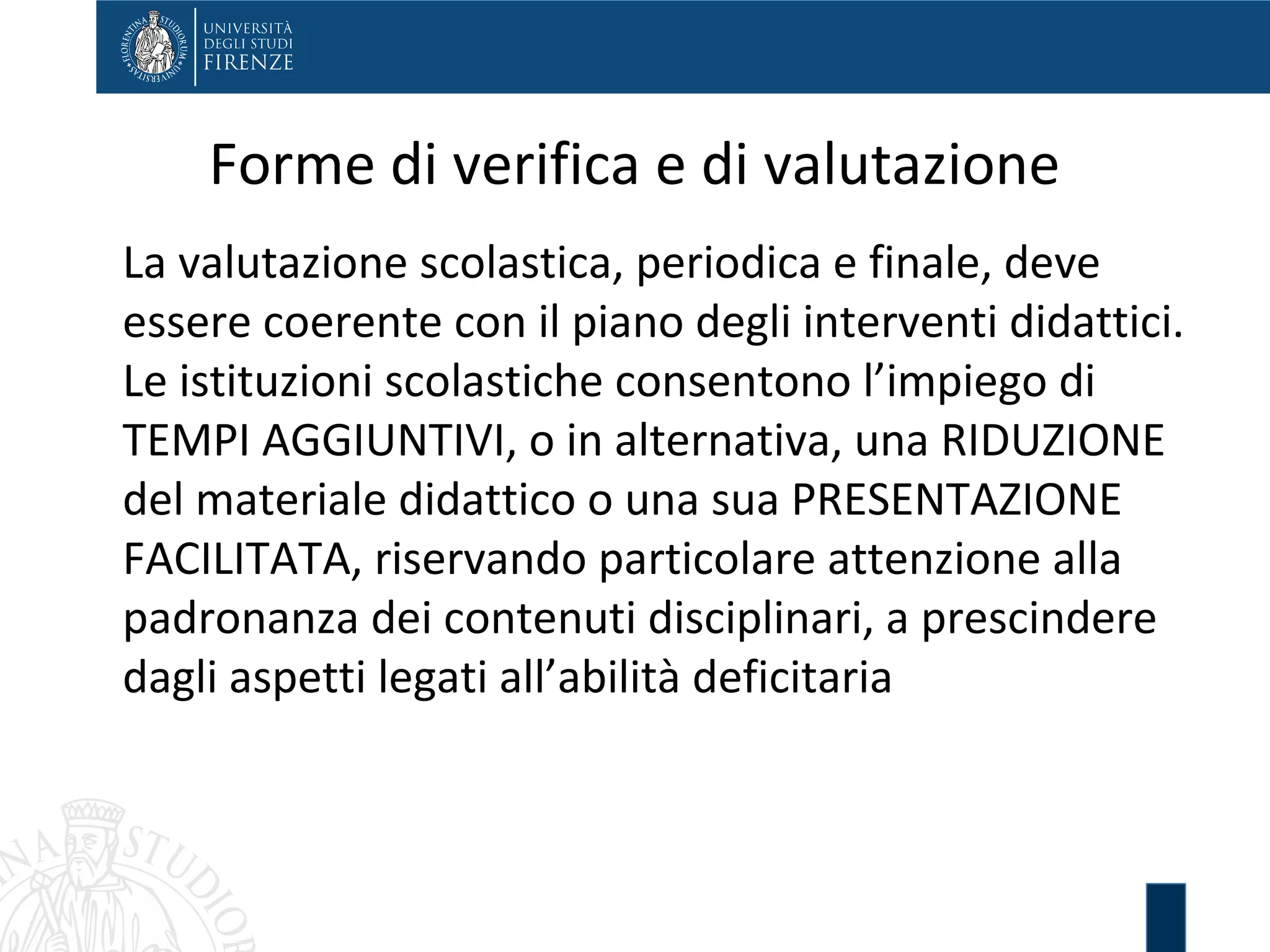Forme di verifica e di valutazione
La valutazione scolastica, periodica e finale, deve
essere coerente con il piano degli interventi didattici.
Le istituzioni scolastiche consentono l’impiego di
TEMPI AGGIUNTIVI, o in alternativa, una RIDUZIONE
del materiale didattico o una sua PRESENTAZIONE
FACILITATA, riservando particolare attenzione alla
padronanza dei contenuti disciplinari, a prescindere
dagli aspetti legati all’abilità deficitaria
 