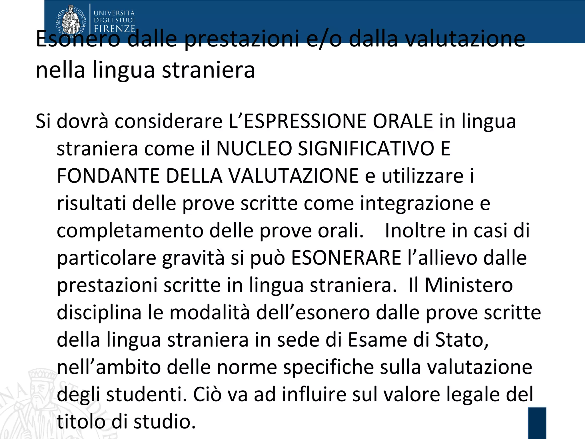 Esonero dalle prestazioni e/o dalla valutazione
nella lingua straniera
Si dovrà considerare L’ESPRESSIONE ORALE in lingua
straniera come il NUCLEO SIGNIFICATIVO E
FONDANTE DELLA VALUTAZIONE e utilizzare i
risultati delle prove scritte come integrazione e
completamento delle prove orali. Inoltre in casi di
particolare gravità si può ESONERARE l’allievo dalle
prestazioni scritte in lingua straniera. Il Ministero
disciplina le modalità dell’esonero dalle prove scritte
della lingua straniera in sede di Esame di Stato,
nell’ambito delle norme specifiche sulla valutazione
degli studenti. Ciò va ad influire sul valore legale del
titolo di studio.
 