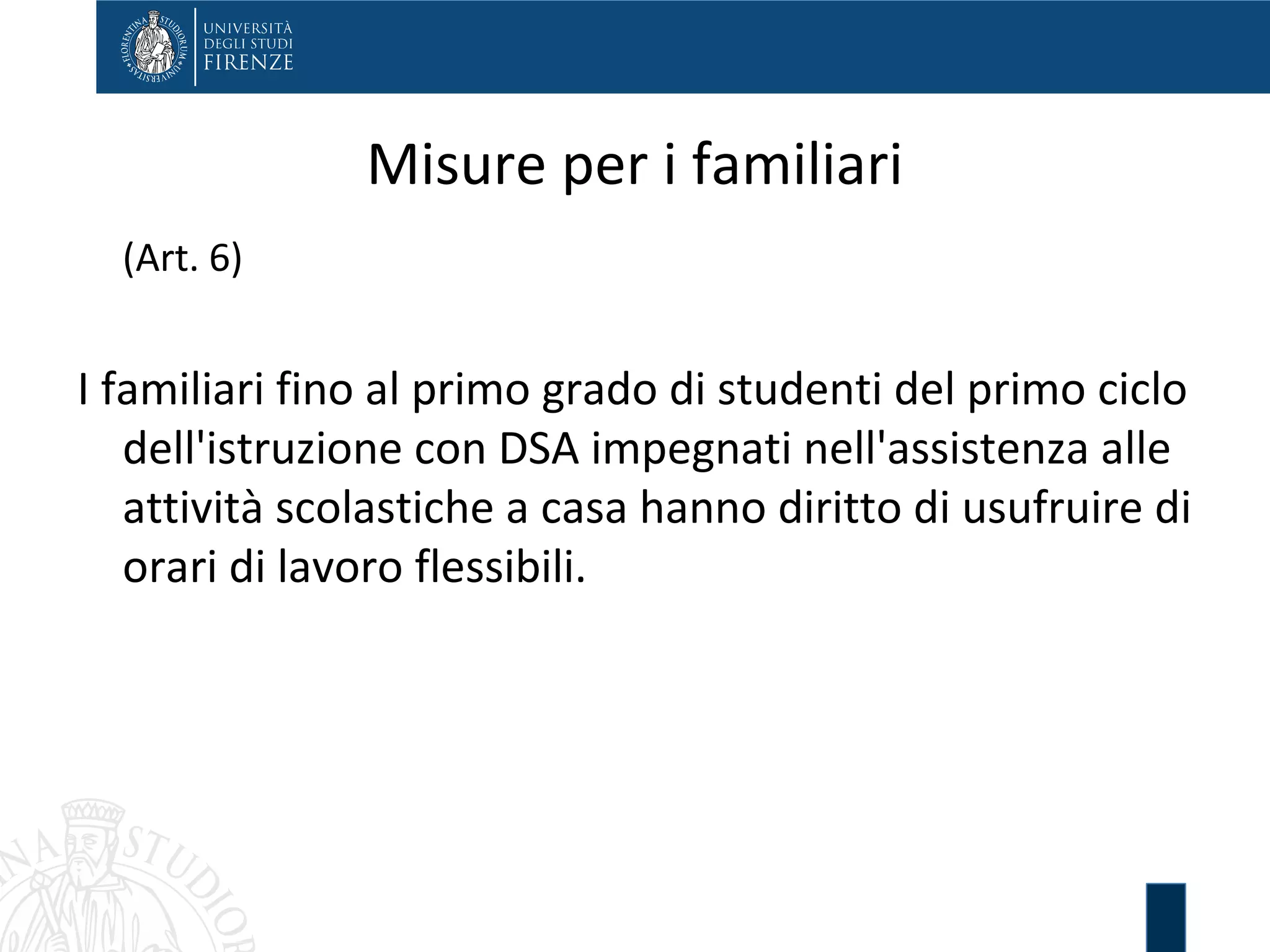 Misure per i familiari
(Art. 6)
I familiari fino al primo grado di studenti del primo ciclo
dell'istruzione con DSA impegnati nell'assistenza alle
attività scolastiche a casa hanno diritto di usufruire di
orari di lavoro flessibili.
 