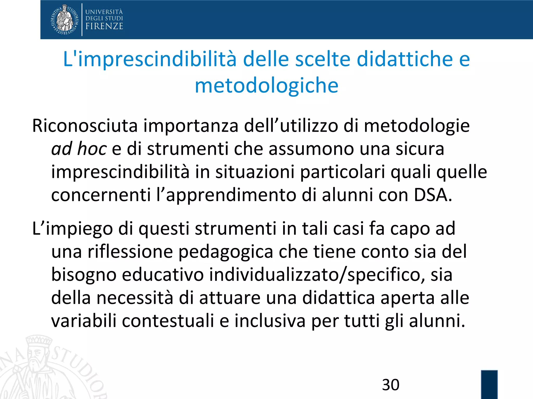 30
L'imprescindibilità delle scelte didattiche e
metodologiche
Riconosciuta importanza dell’utilizzo di metodologie
ad hoc e di strumenti che assumono una sicura
imprescindibilità in situazioni particolari quali quelle
concernenti l’apprendimento di alunni con DSA.
L’impiego di questi strumenti in tali casi fa capo ad
una riflessione pedagogica che tiene conto sia del
bisogno educativo individualizzato/specifico, sia
della necessità di attuare una didattica aperta alle
variabili contestuali e inclusiva per tutti gli alunni.
 