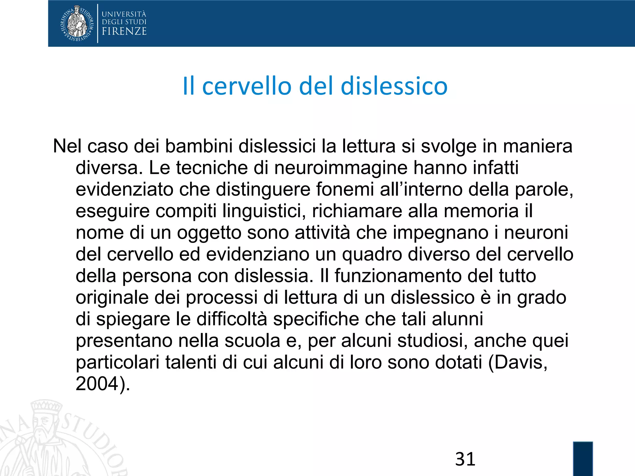 31
Il cervello del dislessico
Nel caso dei bambini dislessici la lettura si svolge in maniera
diversa. Le tecniche di neuroimmagine hanno infatti
evidenziato che distinguere fonemi all’interno della parole,
eseguire compiti linguistici, richiamare alla memoria il
nome di un oggetto sono attività che impegnano i neuroni
del cervello ed evidenziano un quadro diverso del cervello
della persona con dislessia. Il funzionamento del tutto
originale dei processi di lettura di un dislessico è in grado
di spiegare le difficoltà specifiche che tali alunni
presentano nella scuola e, per alcuni studiosi, anche quei
particolari talenti di cui alcuni di loro sono dotati (Davis,
2004).
 