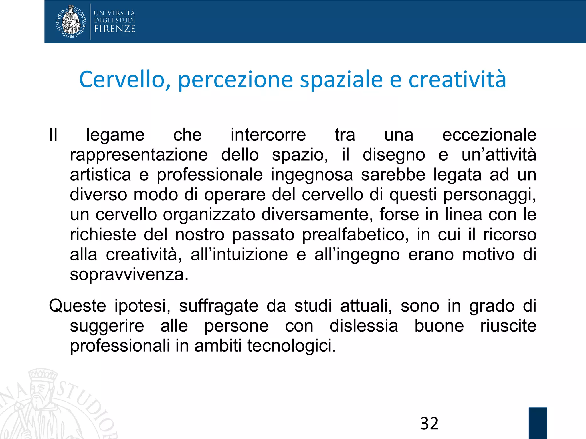 32
Cervello, percezione spaziale e creatività
Il legame che intercorre tra una eccezionale
rappresentazione dello spazio, il disegno e un’attività
artistica e professionale ingegnosa sarebbe legata ad un
diverso modo di operare del cervello di questi personaggi,
un cervello organizzato diversamente, forse in linea con le
richieste del nostro passato prealfabetico, in cui il ricorso
alla creatività, all’intuizione e all’ingegno erano motivo di
sopravvivenza.
Queste ipotesi, suffragate da studi attuali, sono in grado di
suggerire alle persone con dislessia buone riuscite
professionali in ambiti tecnologici.
 