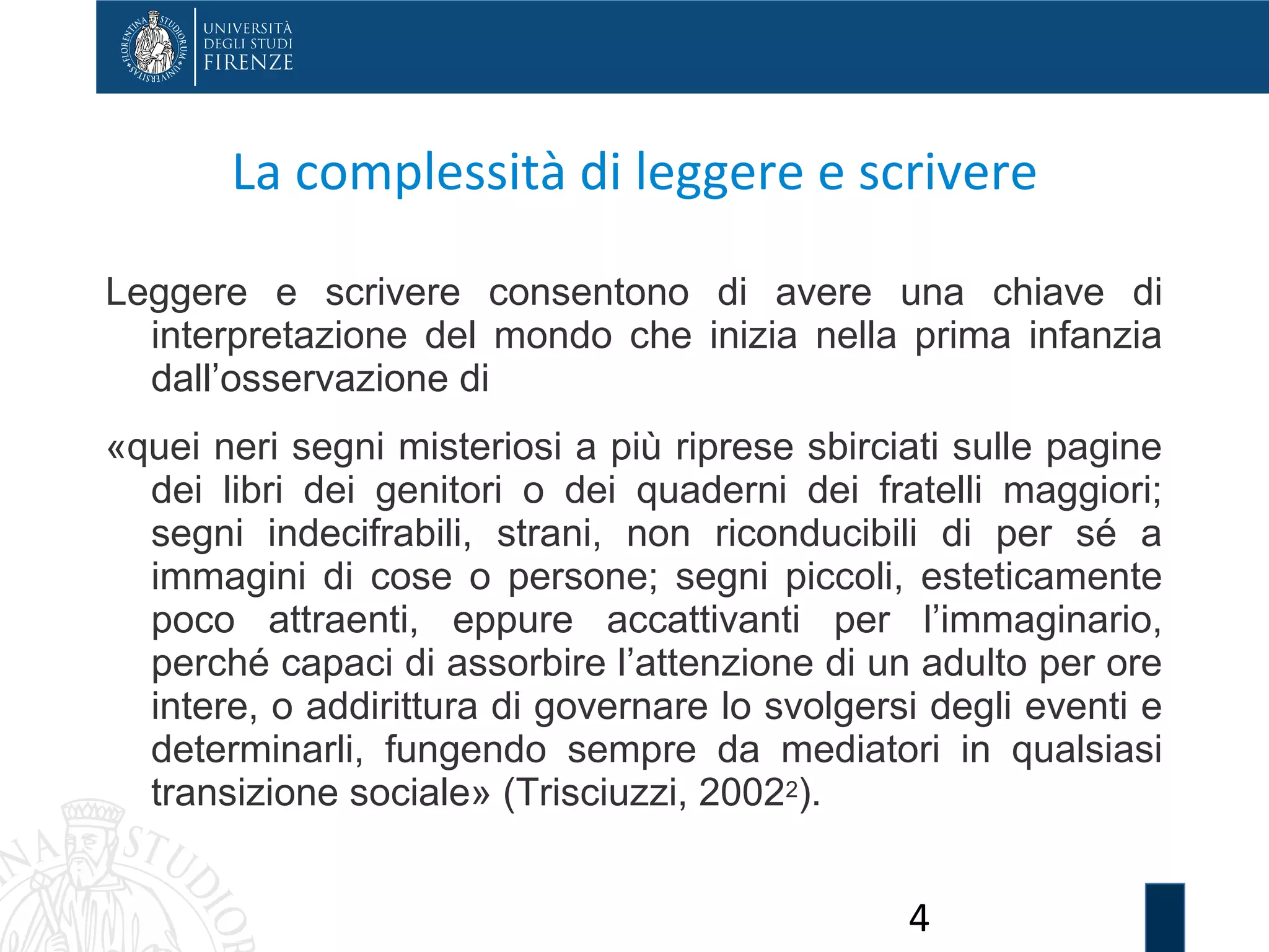 4
La complessità di leggere e scrivere
Leggere e scrivere consentono di avere una chiave di
interpretazione del mondo che inizia nella prima infanzia
dall’osservazione di
«quei neri segni misteriosi a più riprese sbirciati sulle pagine
dei libri dei genitori o dei quaderni dei fratelli maggiori;
segni indecifrabili, strani, non riconducibili di per sé a
immagini di cose o persone; segni piccoli, esteticamente
poco attraenti, eppure accattivanti per l’immaginario,
perché capaci di assorbire l’attenzione di un adulto per ore
intere, o addirittura di governare lo svolgersi degli eventi e
determinarli, fungendo sempre da mediatori in qualsiasi
transizione sociale» (Trisciuzzi, 20022).
 
