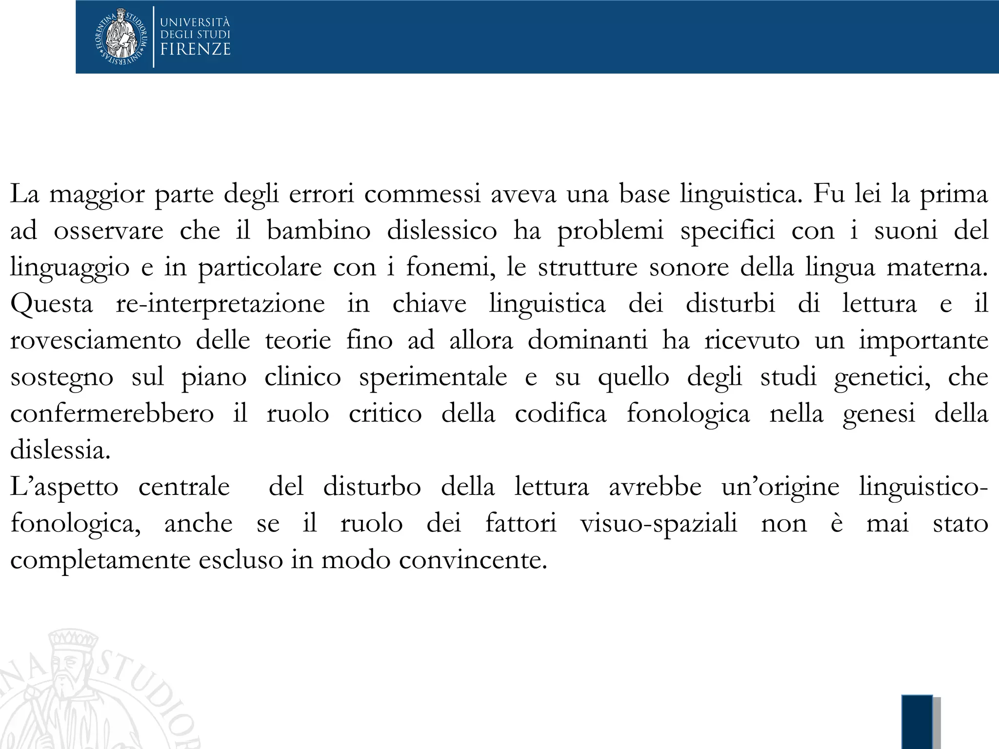 La maggior parte degli errori commessi aveva una base linguistica. Fu lei la prima
ad osservare che il bambino dislessico ha problemi specifici con i suoni del
linguaggio e in particolare con i fonemi, le strutture sonore della lingua materna.
Questa re-interpretazione in chiave linguistica dei disturbi di lettura e il
rovesciamento delle teorie fino ad allora dominanti ha ricevuto un importante
sostegno sul piano clinico sperimentale e su quello degli studi genetici, che
confermerebbero il ruolo critico della codifica fonologica nella genesi della
dislessia.
L’aspetto centrale del disturbo della lettura avrebbe un’origine linguistico-
fonologica, anche se il ruolo dei fattori visuo-spaziali non è mai stato
completamente escluso in modo convincente.
 
