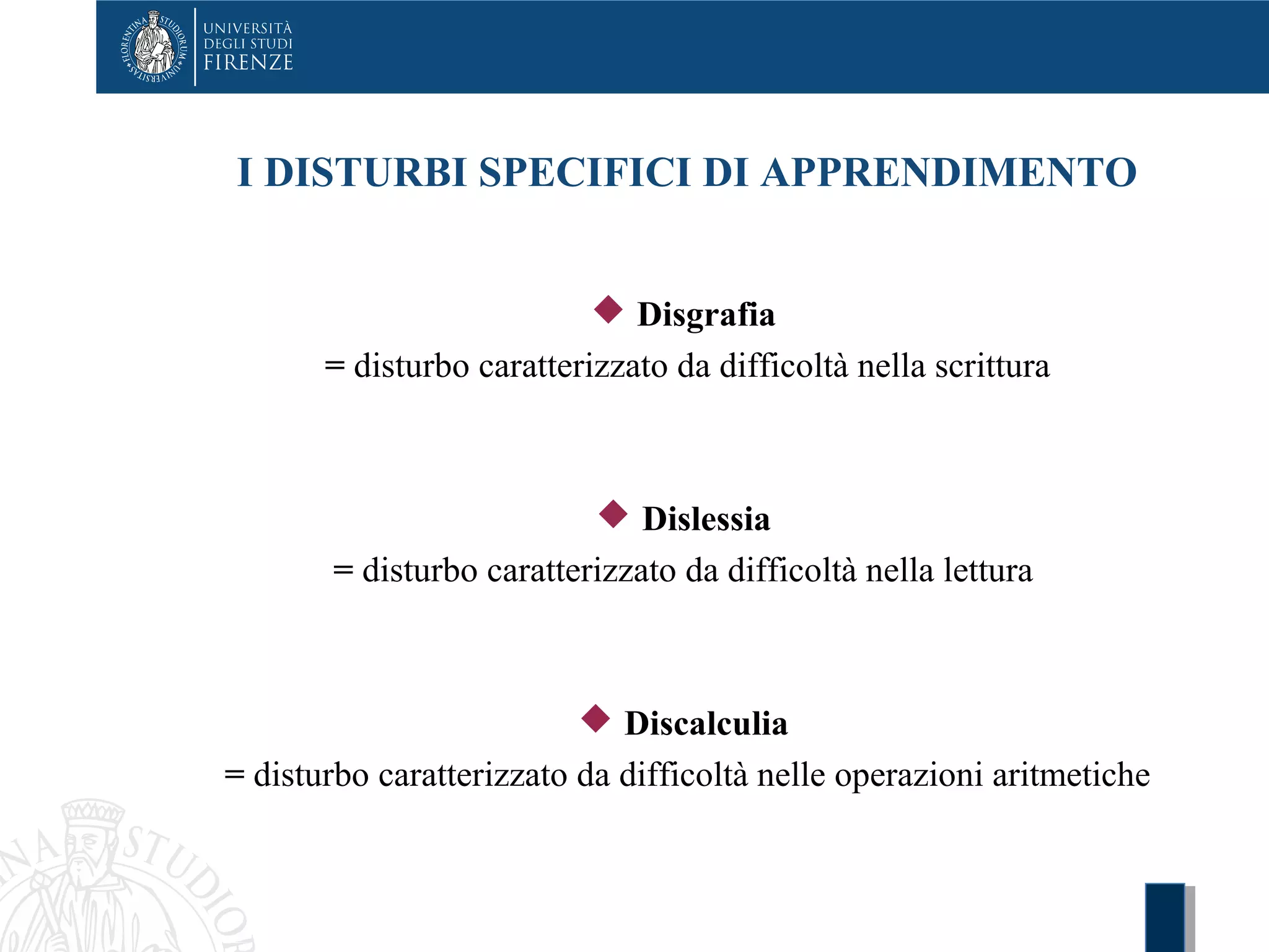 I DISTURBI SPECIFICI DI APPRENDIMENTO
 Disgrafia
= disturbo caratterizzato da difficoltà nella scrittura
 Dislessia
= disturbo caratterizzato da difficoltà nella lettura
 Discalculia
= disturbo caratterizzato da difficoltà nelle operazioni aritmetiche
 