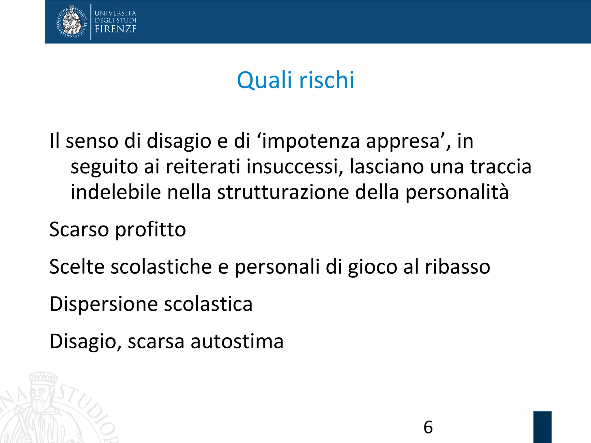 6
Quali rischi
Il senso di disagio e di ‘impotenza appresa’, in
seguito ai reiterati insuccessi, lasciano una traccia
indelebile nella strutturazione della personalità
Scarso profitto
Scelte scolastiche e personali di gioco al ribasso
Dispersione scolastica
Disagio, scarsa autostima
 