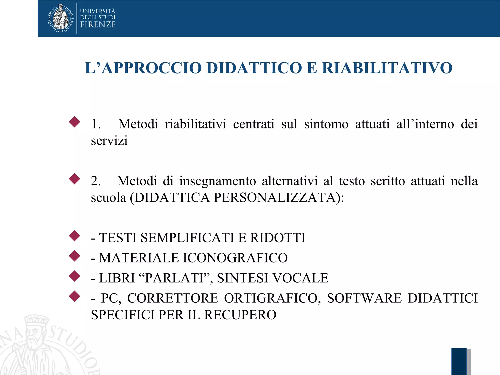 L’APPROCCIO DIDATTICO E RIABILITATIVO
 1. Metodi riabilitativi centrati sul sintomo attuati all’interno dei
servizi
 2. Metodi di insegnamento alternativi al testo scritto attuati nella
scuola (DIDATTICA PERSONALIZZATA):
 - TESTI SEMPLIFICATI E RIDOTTI
 - MATERIALE ICONOGRAFICO
 - LIBRI “PARLATI”, SINTESI VOCALE
 - PC, CORRETTORE ORTIGRAFICO, SOFTWARE DIDATTICI
SPECIFICI PER IL RECUPERO
 