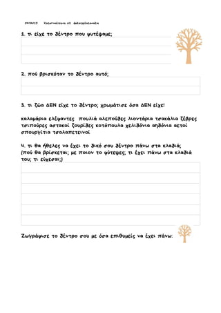 09/06/17 Katerinalisiova A2 dekatoplatanakia
1. τι είχε το δέντρο που φυτέψαμε;
2. πού βρισκόταν το δέντρο αυτό;
3. τι ζώα ΔΕΝ είχε το δέντρο; χρωμάτισε όσα ΔΕΝ είχε!
καλαμάρια ελέφαντες πουλιά αλεπούδες λιοντάρια τσακάλια ζέβρες
τσιπούρες αστακοί ζουρίδες κοτόπουλα χελιδόνια αηδόνια αετοί
σπουργίτια τσαλαπετεινοί
4. τι θα ήθελες να έχει το δικό σου δέντρο πάνω στα κλαδιά;
(πού θα βρίσκεται; με ποιον το φύτεψες; τι έχει πάνω στα κλαδιά
του; τι εύχεσαι;)
Ζωγράφισε το δέντρο σου με όσα επιθυμείς να έχει πάνω:
 