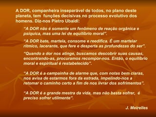 A DOR, companheira inseparável de todos, no plano deste planeta, tem  funções decisivas no processo evolutivo dos homens. Diz-nos Pietro Ubaldi:  “ A DOR não é somente um fenômeno de reação orgânica e psíquica, mas uma lei de equilíbrio moral”. “ A DOR bate, martela, consome e reedifica. É um martelar rítmico, lacerante, que fere e desperta as profundezas do ser”. “ Quando a dor nos atinge, buscamos descobrir suas causas, encontrando-as, procuramos recompor-nos. Então, o equilíbrio moral e espiritual é restabelecido”. “ A DOR é a campainha de alarme que, com notas bem claras, nos avisa de estarmos fora da estrada, impelindo-nos a retomar o caminho certo a fim de nos livrar dos sofrimentos”.  “ A DOR é a grande mestra da vida, mas não basta sofrer,  é preciso sofrer utilmente”.  J. Meirelles 