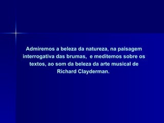 Admiremos a beleza da natureza, na paisagem interrogativa das brumas,  e meditemos sobre os textos, ao som da beleza da arte musical de Richard Clayderman.  