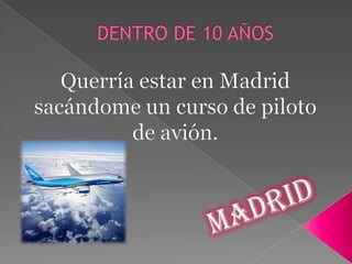 DENTRO DE 10 AÑOS Querría estar en Madrid sacándome un curso de piloto de avión. Madrid 