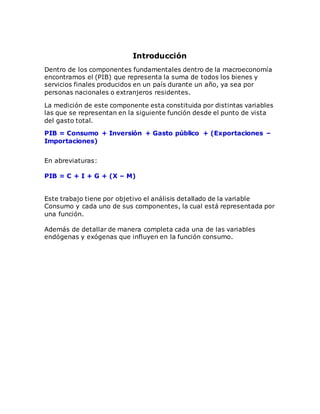 Introducción
Dentro de los componentes fundamentales dentro de la macroeconomía
encontramos el (PIB) que representa la suma de todos los bienes y
servicios finales producidos en un país durante un año, ya sea por
personas nacionales o extranjeros residentes.
La medición de este componente esta constituida por distintas variables
las que se representan en la siguiente función desde el punto de vista
del gasto total.
PIB = Consumo + Inversión + Gasto público + (Exportaciones –
Importaciones)
En abreviaturas:
PIB = C + I + G + (X – M)
Este trabajo tiene por objetivo el análisis detallado de la variable
Consumo y cada uno de sus componentes, la cual está representada por
una función.
Además de detallar de manera completa cada una de las variables
endógenas y exógenas que influyen en la función consumo.
 