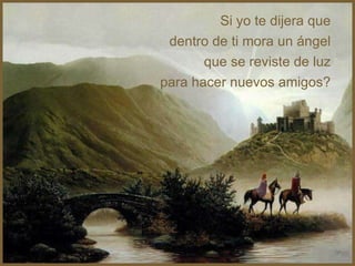Si yo te dijera que
 dentro de ti mora un ángel
       que se reviste de luz
para hacer nuevos amigos?
 