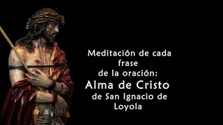 Meditación de cada
frase
de la oración:
Alma de Cristo
de San Ignacio de
Loyola
 