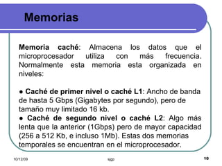 Memorias Memoria caché : Almacena los datos que el microprocesador utiliza con más frecuencia. Normalmente esta memoria esta organizada en niveles: ●  Caché de primer nivel o caché L1 : Ancho de banda de hasta 5 Gbps (Gigabytes por segundo), pero de tamaño muy limitado 16 kb. ●  Caché de segundo nivel o caché L2 : Algo más lenta que la anterior (1Gbps) pero de mayor capacidad (256 a 512 Kb, e incluso 1Mb). Estas dos memorias temporales se encuentran en el microprocesador. 