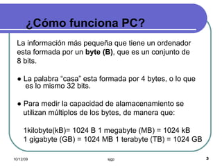 ¿Cómo funciona PC? La información más pequeña que tiene un ordenador esta formada por un  byte (B) , que es un conjunto de 8 bits. ●  La palabra “casa” esta formada por 4 bytes, o lo que es lo mismo 32 bits. ●  Para medir la capacidad de alamacenamiento se utilizan múltiplos de los bytes, de manera que: 1kilobyte(kB)= 1024 B 1 megabyte (MB) = 1024 kB 1 gigabyte (GB) = 1024 MB 1 terabyte (TB) = 1024 GB 