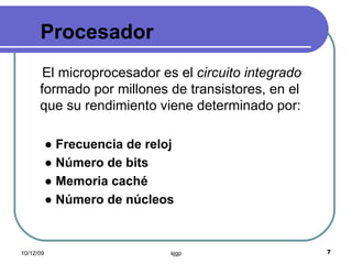 Procesador  El microprocesador es el  circuito integrado  formado por millones de transistores, en el que su rendimiento viene determinado por: ●  Frecuencia de reloj ●  Número de bits ●  Memoria caché ●  Número de núcleos 