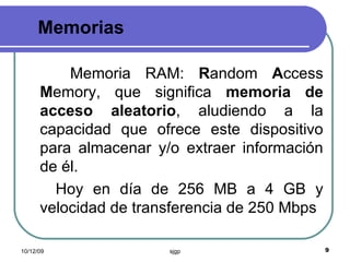 Memorias Memoria RAM:  R andom  A ccess  M emory, que significa  memoria de acceso aleatorio , aludiendo a la capacidad que ofrece este dispositivo para almacenar y/o extraer información de él.  Hoy en día de 256 MB a 4 GB y velocidad de transferencia de 250 Mbps 