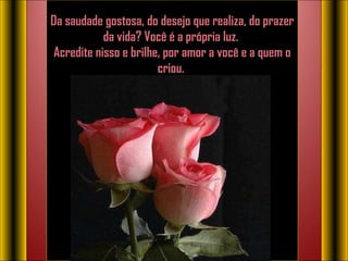 Da saudade gostosa, do desejo que realiza, do prazer da vida? Você é a própria luz.  Acredite nisso e brilhe, por amor a você e a quem o criou.    
