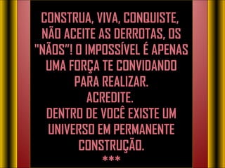 CONSTRUA, VIVA, CONQUISTE,  NÃO ACEITE AS DERROTAS, OS "NÃOS”! O IMPOSSÍVEL É APENAS UMA FORÇA TE CONVIDANDO PARA REALIZAR. ACREDITE.  DENTRO DE VOCÊ EXISTE UM UNIVERSO EM PERMANENTE CONSTRUÇÃO. ***   O imposs í vel  é  apenas uma for ç a te convidando para realizar. Acredite.  Dentro de você existe um universo em permanente constru ç ão. 