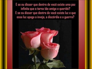E se eu disser que dentro de você existe uma paz infinita que o torna tão amigo e querido? E se eu disser que dentro de você existe luz e que essa luz apaga a inveja, a discórdia e a guerra?   