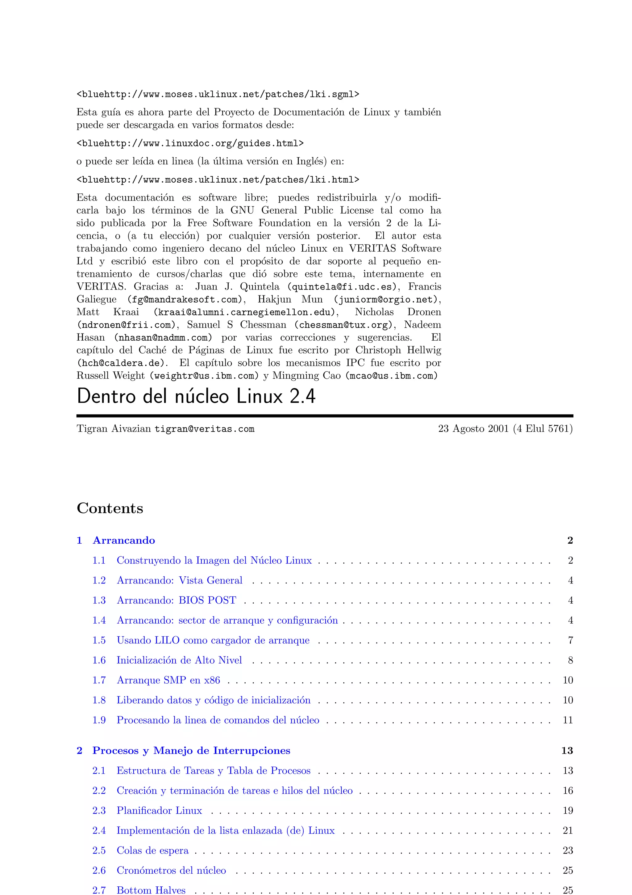<bluehttp://www.moses.uklinux.net/patches/lki.sgml>
Esta gu´ es ahora parte del Proyecto de Documentaci´n de Linux y tambi´n
       ıa                                          o                  e
puede ser descargada en varios formatos desde:
<bluehttp://www.linuxdoc.org/guides.html>
o puede ser le´ en linea (la ultima versi´n en Ingl´s) en:
              ıda            ´           o         e
<bluehttp://www.moses.uklinux.net/patches/lki.html>
Esta documentaci´n es software libre; puedes redistribuirla y/o modiﬁ-
                   o
carla bajo los t´rminos de la GNU General Public License tal como ha
                 e
sido publicada por la Free Software Foundation en la versi´n 2 de la Li-
                                                           o
cencia, o (a tu elecci´n) por cualquier versi´n posterior. El autor esta
                      o                      o
trabajando como ingeniero decano del n´cleo Linux en VERITAS Software
                                        u
Ltd y escribi´ este libro con el prop´sito de dar soporte al peque˜o en-
              o                       o                            n
trenamiento de cursos/charlas que di´ sobre este tema, internamente en
                                      o
VERITAS. Gracias a: Juan J. Quintela (quintela@fi.udc.es), Francis
Galiegue (fg@mandrakesoft.com), Hakjun Mun (juniorm@orgio.net),
Matt Kraai (kraai@alumni.carnegiemellon.edu),           Nicholas Dronen
(ndronen@frii.com), Samuel S Chessman (chessman@tux.org), Nadeem
Hasan (nhasan@nadmm.com) por varias correcciones y sugerencias.        El
cap´ıtulo del Cach´ de P´ginas de Linux fue escrito por Christoph Hellwig
                   e     a
(hch@caldera.de). El cap´  ıtulo sobre los mecanismos IPC fue escrito por
Russell Weight (weightr@us.ibm.com) y Mingming Cao (mcao@us.ibm.com)

Dentro del n´cleo Linux 2.4
            u
Tigran Aivazian tigran@veritas.com                                                   23 Agosto 2001 (4 Elul 5761)




Contents

1 Arrancando                                                                                                        2
   1.1   Construyendo la Imagen del N´cleo Linux . . . . . . . . . . . . . . . . . . . . . . . . . . . . .
                                     u                                                                              2
   1.2   Arrancando: Vista General . . . . . . . . . . . . . . . . . . . . . . . . . . . . . . . . . . . . .        4
   1.3   Arrancando: BIOS POST . . . . . . . . . . . . . . . . . . . . . . . . . . . . . . . . . . . . . .          4
   1.4   Arrancando: sector de arranque y conﬁguraci´n . . . . . . . . . . . . . . . . . . . . . . . . . .
                                                    o                                                               4
   1.5   Usando LILO como cargador de arranque . . . . . . . . . . . . . . . . . . . . . . . . . . . . .            7
   1.6   Inicializaci´n de Alto Nivel . . . . . . . . . . . . . . . . . . . . . . . . . . . . . . . . . . . . .
                     o                                                                                              8
   1.7   Arranque SMP en x86 . . . . . . . . . . . . . . . . . . . . . . . . . . . . . . . . . . . . . . . .       10
   1.8   Liberando datos y c´digo de inicializaci´n . . . . . . . . . . . . . . . . . . . . . . . . . . . . .
                            o                    o                                                                 10
   1.9   Procesando la linea de comandos del n´cleo . . . . . . . . . . . . . . . . . . . . . . . . . . . .
                                              u                                                                    11

2 Procesos y Manejo de Interrupciones                                                                              13
   2.1   Estructura de Tareas y Tabla de Procesos . . . . . . . . . . . . . . . . . . . . . . . . . . . . .        13
   2.2   Creaci´n y terminaci´n de tareas e hilos del n´cleo . . . . . . . . . . . . . . . . . . . . . . . .
               o             o                         u                                                           16
   2.3   Planiﬁcador Linux . . . . . . . . . . . . . . . . . . . . . . . . . . . . . . . . . . . . . . . . . .     19
   2.4   Implementaci´n de la lista enlazada (de) Linux . . . . . . . . . . . . . . . . . . . . . . . . . .
                     o                                                                                             21
   2.5   Colas de espera . . . . . . . . . . . . . . . . . . . . . . . . . . . . . . . . . . . . . . . . . . . .   23
   2.6   Cron´metros del n´cleo . . . . . . . . . . . . . . . . . . . . . . . . . . . . . . . . . . . . . . .
             o            u                                                                                        25
   2.7   Bottom Halves . . . . . . . . . . . . . . . . . . . . . . . . . . . . . . . . . . . . . . . . . . . .     25
 