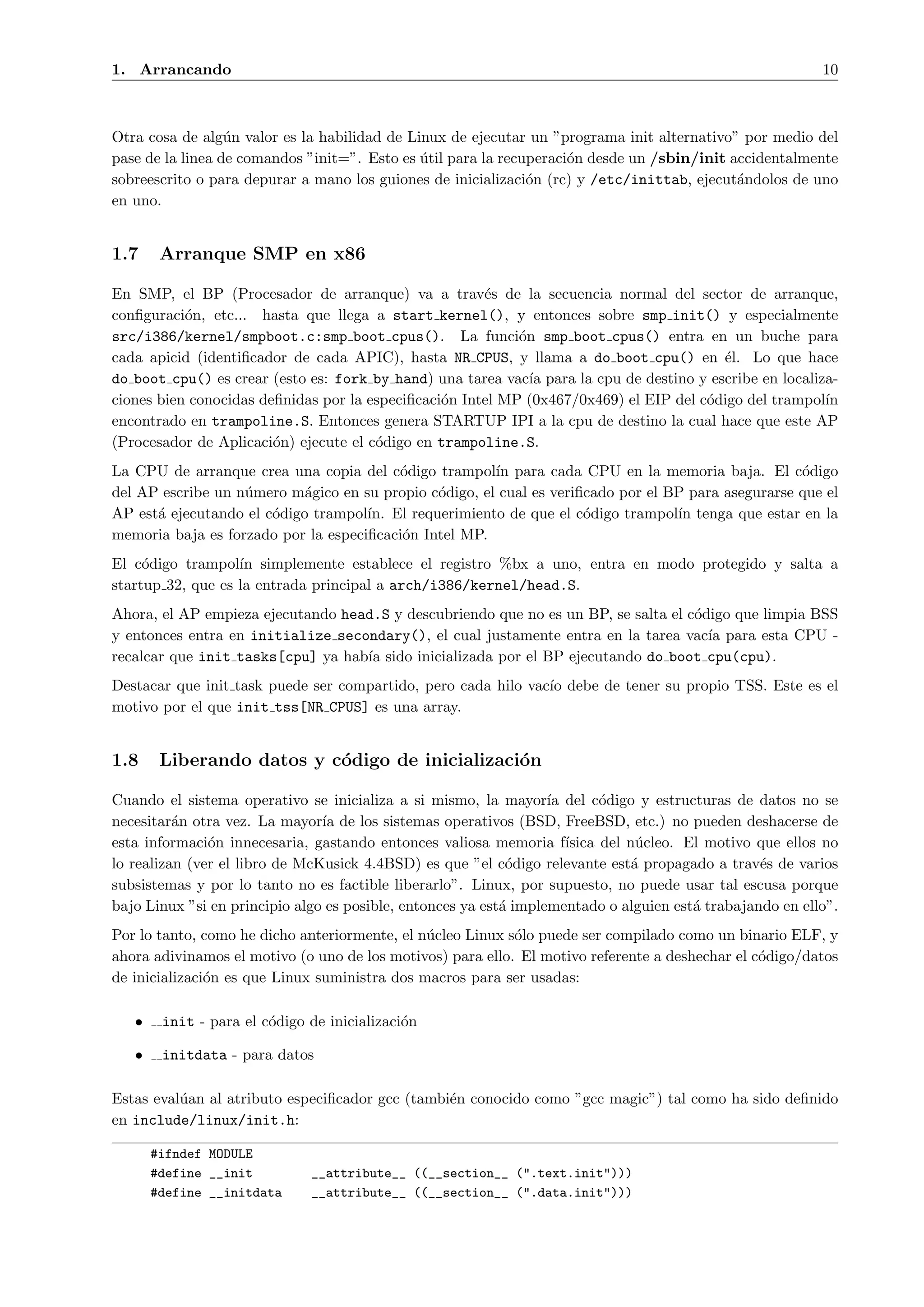 1. Arrancando                                                                                              10



Otra cosa de alg´n valor es la habilidad de Linux de ejecutar un ”programa init alternativo” por medio del
                  u
pase de la linea de comandos ”init=”. Esto es util para la recuperaci´n desde un /sbin/init accidentalmente
                                              ´                      o
sobreescrito o para depurar a mano los guiones de inicializaci´n (rc) y /etc/inittab, ejecut´ndolos de uno
                                                               o                             a
en uno.


1.7     Arranque SMP en x86

En SMP, el BP (Procesador de arranque) va a trav´s de la secuencia normal del sector de arranque,
                                                       e
conﬁguraci´n, etc... hasta que llega a start kernel(), y entonces sobre smp init() y especialmente
           o
src/i386/kernel/smpboot.c:smp boot cpus(). La funci´n smp boot cpus() entra en un buche para
                                                            o
cada apicid (identiﬁcador de cada APIC), hasta NR CPUS, y llama a do boot cpu() en ´l. Lo que hace
                                                                                         e
do boot cpu() es crear (esto es: fork by hand) una tarea vac´ para la cpu de destino y escribe en localiza-
                                                              ıa
ciones bien conocidas deﬁnidas por la especiﬁcaci´n Intel MP (0x467/0x469) el EIP del c´digo del trampol´
                                                 o                                     o                 ın
encontrado en trampoline.S. Entonces genera STARTUP IPI a la cpu de destino la cual hace que este AP
(Procesador de Aplicaci´n) ejecute el c´digo en trampoline.S.
                        o              o
La CPU de arranque crea una copia del c´digo trampol´ para cada CPU en la memoria baja. El c´digo
                                         o             ın                                           o
del AP escribe un n´mero m´gico en su propio c´digo, el cual es veriﬁcado por el BP para asegurarse que el
                   u        a                  o
AP est´ ejecutando el c´digo trampol´ El requerimiento de que el c´digo trampol´ tenga que estar en la
      a                o             ın.                             o            ın
memoria baja es forzado por la especiﬁcaci´n Intel MP.
                                          o
El c´digo trampol´ simplemente establece el registro %bx a uno, entra en modo protegido y salta a
     o             ın
startup 32, que es la entrada principal a arch/i386/kernel/head.S.
Ahora, el AP empieza ejecutando head.S y descubriendo que no es un BP, se salta el c´digo que limpia BSS
                                                                                    o
y entonces entra en initialize secondary(), el cual justamente entra en la tarea vac´ para esta CPU -
                                                                                      ıa
recalcar que init tasks[cpu] ya hab´ sido inicializada por el BP ejecutando do boot cpu(cpu).
                                   ıa
Destacar que init task puede ser compartido, pero cada hilo vac´ debe de tener su propio TSS. Este es el
                                                               ıo
motivo por el que init tss[NR CPUS] es una array.


1.8     Liberando datos y c´digo de inicializaci´n
                           o                    o

Cuando el sistema operativo se inicializa a si mismo, la mayor´ del c´digo y estructuras de datos no se
                                                                   ıa       o
necesitar´n otra vez. La mayor´ de los sistemas operativos (BSD, FreeBSD, etc.) no pueden deshacerse de
          a                     ıa
esta informaci´n innecesaria, gastando entonces valiosa memoria f´
               o                                                      ısica del n´cleo. El motivo que ellos no
                                                                                 u
lo realizan (ver el libro de McKusick 4.4BSD) es que ”el c´digo relevante est´ propagado a trav´s de varios
                                                             o                  a                 e
subsistemas y por lo tanto no es factible liberarlo”. Linux, por supuesto, no puede usar tal escusa porque
bajo Linux ”si en principio algo es posible, entonces ya est´ implementado o alguien est´ trabajando en ello”.
                                                            a                            a
Por lo tanto, como he dicho anteriormente, el n´cleo Linux s´lo puede ser compilado como un binario ELF, y
                                               u            o
ahora adivinamos el motivo (o uno de los motivos) para ello. El motivo referente a deshechar el c´digo/datos
                                                                                                 o
de inicializaci´n es que Linux suministra dos macros para ser usadas:
               o

   •    init - para el c´digo de inicializaci´n
                        o                    o

   •    initdata - para datos

Estas eval´an al atributo especiﬁcador gcc (tambi´n conocido como ”gcc magic”) tal como ha sido deﬁnido
          u                                      e
en include/linux/init.h:

       #ifndef MODULE
       #define __init         __attribute__ ((__section__ (".text.init")))
       #define __initdata     __attribute__ ((__section__ (".data.init")))
 