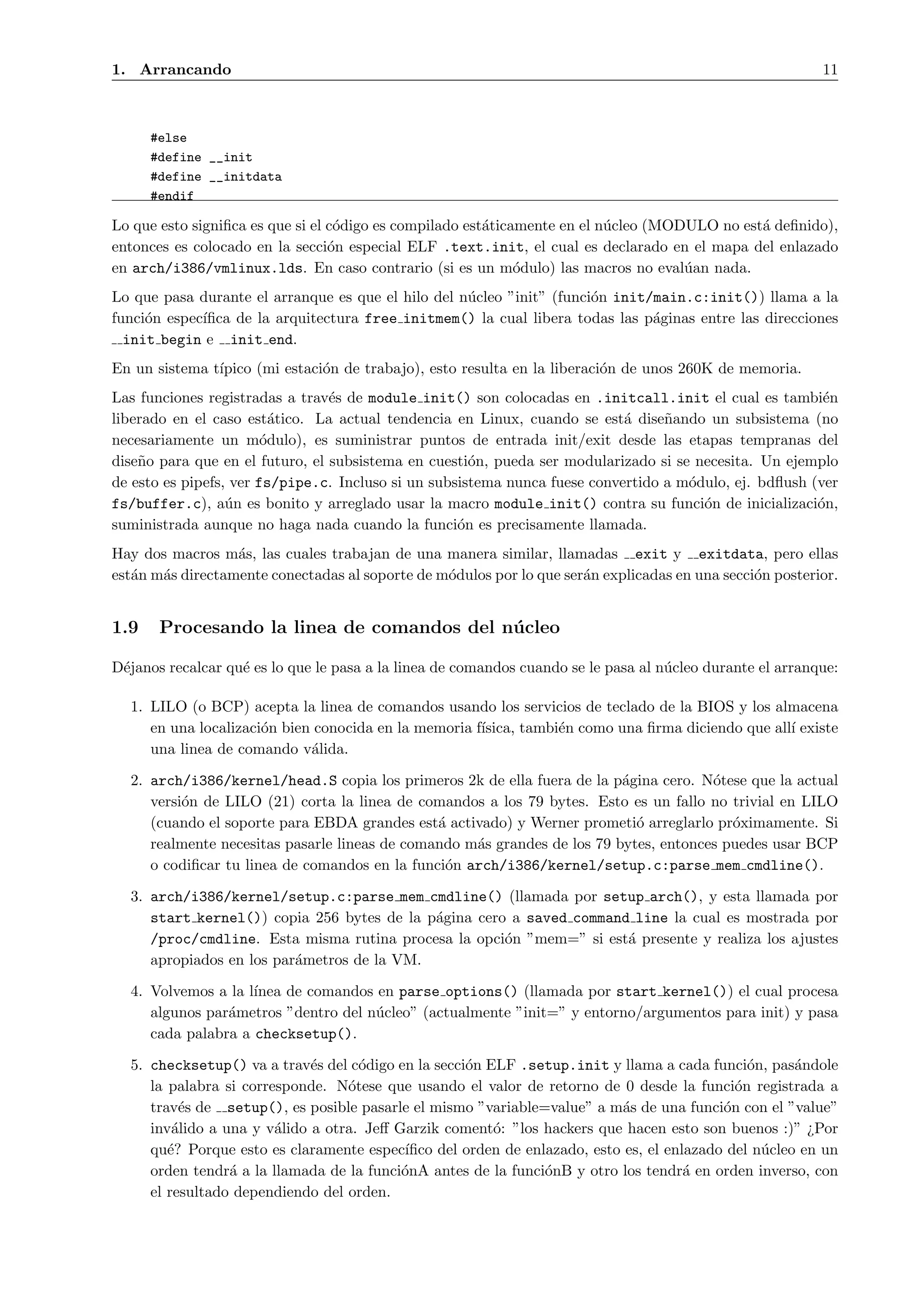 1. Arrancando                                                                                              11



      #else
      #define __init
      #define __initdata
      #endif

Lo que esto signiﬁca es que si el c´digo es compilado est´ticamente en el n´cleo (MODULO no est´ deﬁnido),
                                   o                     a                 u                   a
entonces es colocado en la secci´n especial ELF .text.init, el cual es declarado en el mapa del enlazado
                                  o
en arch/i386/vmlinux.lds. En caso contrario (si es un m´dulo) las macros no eval´an nada.
                                                              o                      u
Lo que pasa durante el arranque es que el hilo del n´cleo ”init” (funci´n init/main.c:init()) llama a la
                                                    u                  o
funci´n espec´
     o       ıﬁca de la arquitectura free initmem() la cual libera todas las p´ginas entre las direcciones
                                                                               a
  init begin e init end.
En un sistema t´
               ıpico (mi estaci´n de trabajo), esto resulta en la liberaci´n de unos 260K de memoria.
                               o                                          o
Las funciones registradas a trav´s de module init() son colocadas en .initcall.init el cual es tambi´n
                                 e                                                                       e
liberado en el caso est´tico. La actual tendencia en Linux, cuando se est´ dise˜ando un subsistema (no
                          a                                                 a     n
necesariamente un m´dulo), es suministrar puntos de entrada init/exit desde las etapas tempranas del
                        o
dise˜o para que en el futuro, el subsistema en cuesti´n, pueda ser modularizado si se necesita. Un ejemplo
    n                                                 o
de esto es pipefs, ver fs/pipe.c. Incluso si un subsistema nunca fuese convertido a m´dulo, ej. bdﬂush (ver
                                                                                     o
fs/buffer.c), a´n es bonito y arreglado usar la macro module init() contra su funci´n de inicializaci´n,
                  u                                                                    o                o
suministrada aunque no haga nada cuando la funci´n es precisamente llamada.
                                                    o
Hay dos macros m´s, las cuales trabajan de una manera similar, llamadas exit y exitdata, pero ellas
                  a
est´n m´s directamente conectadas al soporte de m´dulos por lo que ser´n explicadas en una secci´n posterior.
   a   a                                         o                    a                         o


1.9    Procesando la linea de comandos del n´ cleo
                                            u

D´janos recalcar qu´ es lo que le pasa a la linea de comandos cuando se le pasa al n´cleo durante el arranque:
 e                 e                                                                u

  1. LILO (o BCP) acepta la linea de comandos usando los servicios de teclado de la BIOS y los almacena
     en una localizaci´n bien conocida en la memoria f´
                      o                               ısica, tambi´n como una ﬁrma diciendo que all´ existe
                                                                  e                                ı
     una linea de comando v´lida.
                             a

  2. arch/i386/kernel/head.S copia los primeros 2k de ella fuera de la p´gina cero. N´tese que la actual
                                                                          a            o
     versi´n de LILO (21) corta la linea de comandos a los 79 bytes. Esto es un fallo no trivial en LILO
          o
     (cuando el soporte para EBDA grandes est´ activado) y Werner prometi´ arreglarlo pr´ximamente. Si
                                               a                            o             o
     realmente necesitas pasarle lineas de comando m´s grandes de los 79 bytes, entonces puedes usar BCP
                                                    a
     o codiﬁcar tu linea de comandos en la funci´n arch/i386/kernel/setup.c:parse mem cmdline().
                                                o

  3. arch/i386/kernel/setup.c:parse mem cmdline() (llamada por setup arch(), y esta llamada por
     start kernel()) copia 256 bytes de la p´gina cero a saved command line la cual es mostrada por
                                            a
     /proc/cmdline. Esta misma rutina procesa la opci´n ”mem=” si est´ presente y realiza los ajustes
                                                      o               a
     apropiados en los par´metros de la VM.
                          a

  4. Volvemos a la l´
                    ınea de comandos en parse options() (llamada por start kernel()) el cual procesa
     algunos par´metros ”dentro del n´cleo” (actualmente ”init=” y entorno/argumentos para init) y pasa
                a                    u
     cada palabra a checksetup().

  5. checksetup() va a trav´s del c´digo en la secci´n ELF .setup.init y llama a cada funci´n, pas´ndole
                             e      o               o                                         o      a
     la palabra si corresponde. N´tese que usando el valor de retorno de 0 desde la funci´n registrada a
                                  o                                                         o
     trav´s de setup(), es posible pasarle el mismo ”variable=value” a m´s de una funci´n con el ”value”
          e                                                               a               o
     inv´lido a una y v´lido a otra. Jeﬀ Garzik coment´: ”los hackers que hacen esto son buenos :)” ¿Por
         a              a                               o
     qu´? Porque esto es claramente espec´
        e                                 ıﬁco del orden de enlazado, esto es, el enlazado del n´cleo en un
                                                                                                u
     orden tendr´ a la llamada de la funci´nA antes de la funci´nB y otro los tendr´ en orden inverso, con
                 a                        o                    o                     a
     el resultado dependiendo del orden.
 
