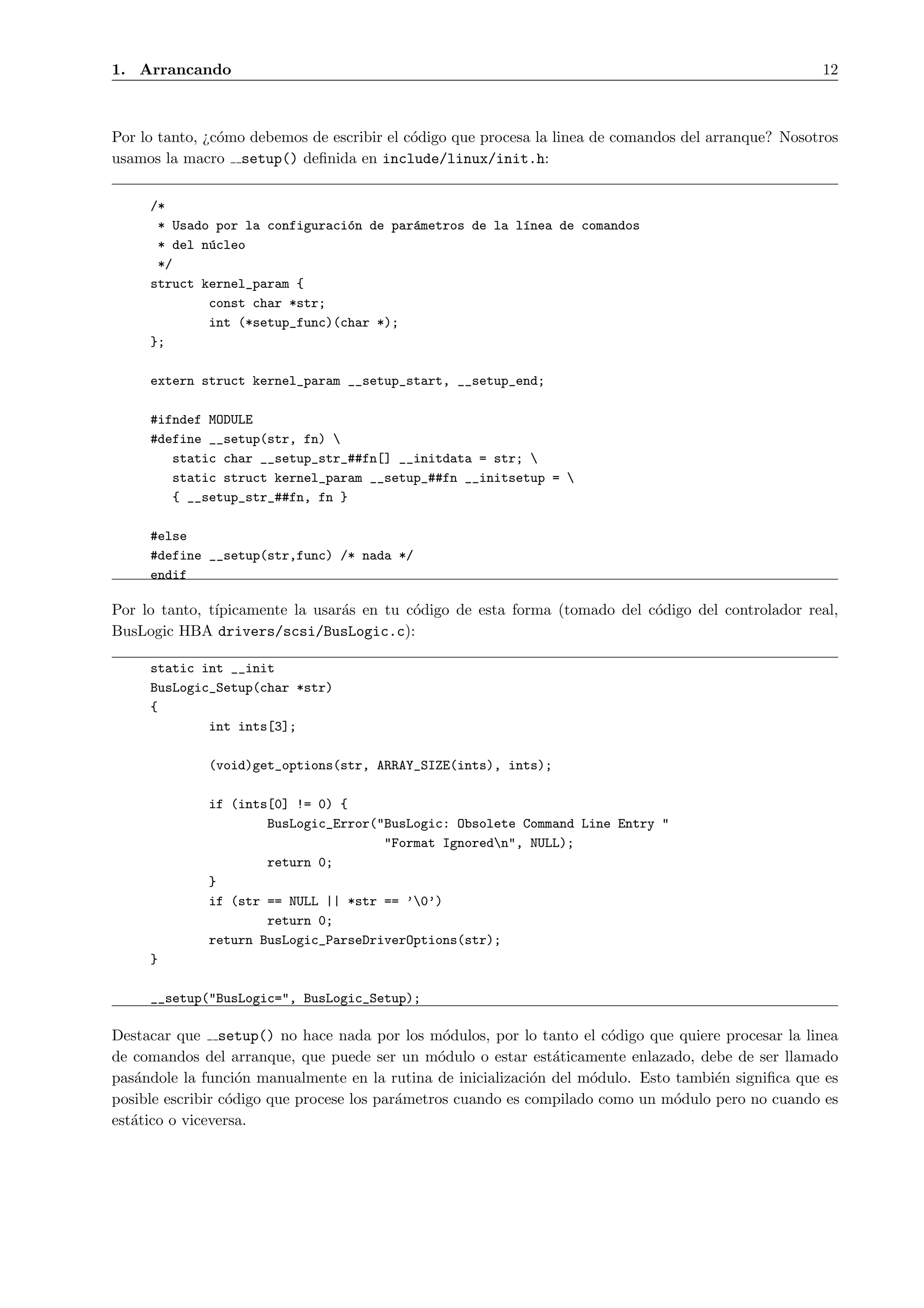 1. Arrancando                                                                                         12



Por lo tanto, ¿c´mo debemos de escribir el c´digo que procesa la linea de comandos del arranque? Nosotros
                o                           o
usamos la macro setup() deﬁnida en include/linux/init.h:


     /*
      * Usado por la configuraci´n de par´metros de la l´nea de comandos
                                o        a              ı
      * del n´cleo
             u
      */
     struct kernel_param {
             const char *str;
             int (*setup_func)(char *);
     };

     extern struct kernel_param __setup_start, __setup_end;

     #ifndef MODULE
     #define __setup(str, fn) 
        static char __setup_str_##fn[] __initdata = str; 
        static struct kernel_param __setup_##fn __initsetup = 
        { __setup_str_##fn, fn }

     #else
     #define __setup(str,func) /* nada */
     endif

Por lo tanto, t´
               ıpicamente la usar´s en tu c´digo de esta forma (tomado del c´digo del controlador real,
                                 a         o                                o
BusLogic HBA drivers/scsi/BusLogic.c):

     static int __init
     BusLogic_Setup(char *str)
     {
             int ints[3];

              (void)get_options(str, ARRAY_SIZE(ints), ints);

              if (ints[0] != 0) {
                      BusLogic_Error("BusLogic: Obsolete Command Line Entry "
                                      "Format Ignoredn", NULL);
                      return 0;
              }
              if (str == NULL || *str == ’0’)
                      return 0;
              return BusLogic_ParseDriverOptions(str);
     }

     __setup("BusLogic=", BusLogic_Setup);

Destacar que setup() no hace nada por los m´dulos, por lo tanto el c´digo que quiere procesar la linea
                                                 o                      o
de comandos del arranque, que puede ser un m´dulo o estar est´ticamente enlazado, debe de ser llamado
                                                o               a
pas´ndole la funci´n manualmente en la rutina de inicializaci´n del m´dulo. Esto tambi´n signiﬁca que es
   a                o                                         o       o               e
posible escribir c´digo que procese los par´metros cuando es compilado como un m´dulo pero no cuando es
                  o                        a                                     o
est´tico o viceversa.
   a
 