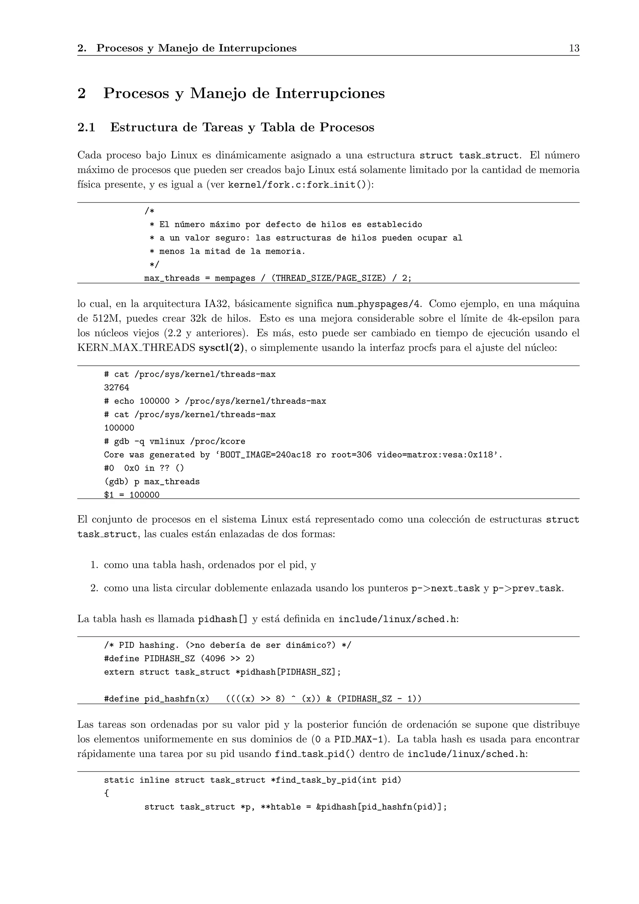 2. Procesos y Manejo de Interrupciones                                                                13



2     Procesos y Manejo de Interrupciones

2.1     Estructura de Tareas y Tabla de Procesos

Cada proceso bajo Linux es din´micamente asignado a una estructura struct task struct. El n´mero
                                   a                                                             u
m´ximo de procesos que pueden ser creados bajo Linux est´ solamente limitado por la cantidad de memoria
   a                                                     a
f´
 ısica presente, y es igual a (ver kernel/fork.c:fork init()):

               /*
                * El n´mero m´ximo por defecto de hilos es establecido
                      u      a
                * a un valor seguro: las estructuras de hilos pueden ocupar al
                * menos la mitad de la memoria.
                */
               max_threads = mempages / (THREAD_SIZE/PAGE_SIZE) / 2;

lo cual, en la arquitectura IA32, b´sicamente signiﬁca num physpages/4. Como ejemplo, en una m´quina
                                    a                                                            a
de 512M, puedes crear 32k de hilos. Esto es una mejora considerable sobre el l´ımite de 4k-epsilon para
los n´cleos viejos (2.2 y anteriores). Es m´s, esto puede ser cambiado en tiempo de ejecuci´n usando el
     u                                     a                                               o
KERN MAX THREADS sysctl(2), o simplemente usando la interfaz procfs para el ajuste del n´cleo:
                                                                                             u

      # cat /proc/sys/kernel/threads-max
      32764
      # echo 100000 > /proc/sys/kernel/threads-max
      # cat /proc/sys/kernel/threads-max
      100000
      # gdb -q vmlinux /proc/kcore
      Core was generated by ‘BOOT_IMAGE=240ac18 ro root=306 video=matrox:vesa:0x118’.
      #0 0x0 in ?? ()
      (gdb) p max_threads
      $1 = 100000

El conjunto de procesos en el sistema Linux est´ representado como una colecci´n de estructuras struct
                                                a                             o
task struct, las cuales est´n enlazadas de dos formas:
                           a

    1. como una tabla hash, ordenados por el pid, y

    2. como una lista circular doblemente enlazada usando los punteros p->next task y p->prev task.

La tabla hash es llamada pidhash[] y est´ deﬁnida en include/linux/sched.h:
                                        a

      /* PID hashing. (>no deber´a de ser din´mico?) */
                                ı            a
      #define PIDHASH_SZ (4096 >> 2)
      extern struct task_struct *pidhash[PIDHASH_SZ];

      #define pid_hashfn(x)     ((((x) >> 8) ^ (x)) & (PIDHASH_SZ - 1))

Las tareas son ordenadas por su valor pid y la posterior funci´n de ordenaci´n se supone que distribuye
                                                              o             o
los elementos uniformemente en sus dominios de (0 a PID MAX-1). La tabla hash es usada para encontrar
r´pidamente una tarea por su pid usando find task pid() dentro de include/linux/sched.h:
 a

      static inline struct task_struct *find_task_by_pid(int pid)
      {
              struct task_struct *p, **htable = &pidhash[pid_hashfn(pid)];
 