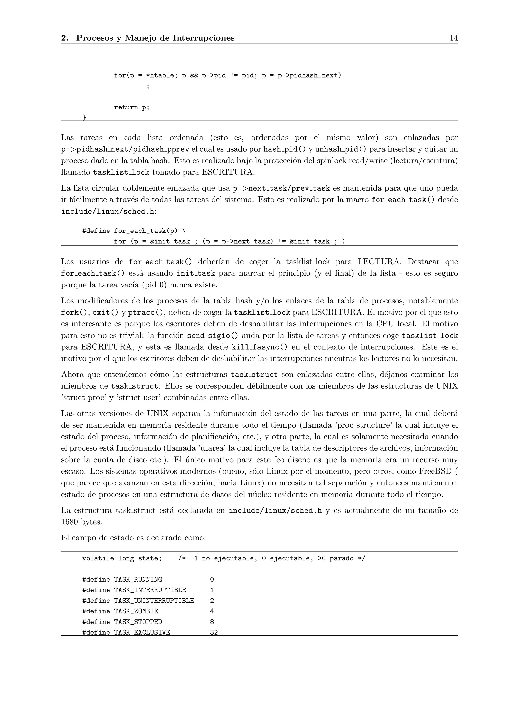 2. Procesos y Manejo de Interrupciones                                                                       14



               for(p = *htable; p && p->pid != pid; p = p->pidhash_next)
                       ;

               return p;
     }

Las tareas en cada lista ordenada (esto es, ordenadas por el mismo valor) son enlazadas por
p->pidhash next/pidhash pprev el cual es usado por hash pid() y unhash pid() para insertar y quitar un
proceso dado en la tabla hash. Esto es realizado bajo la protecci´n del spinlock read/write (lectura/escritura)
                                                                 o
llamado tasklist lock tomado para ESCRITURA.
La lista circular doblemente enlazada que usa p->next task/prev task es mantenida para que uno pueda
ir f´cilmente a trav´s de todas las tareas del sistema. Esto es realizado por la macro for each task() desde
    a               e
include/linux/sched.h:

     #define for_each_task(p) 
             for (p = &init_task ; (p = p->next_task) != &init_task ; )

Los usuarios de for each task() deber´     ıan de coger la tasklist lock para LECTURA. Destacar que
for each task() est´ usando init task para marcar el principio (y el ﬁnal) de la lista - esto es seguro
                      a
porque la tarea vac´ (pid 0) nunca existe.
                   ıa
Los modiﬁcadores de los procesos de la tabla hash y/o los enlaces de la tabla de procesos, notablemente
fork(), exit() y ptrace(), deben de coger la tasklist lock para ESCRITURA. El motivo por el que esto
es interesante es porque los escritores deben de deshabilitar las interrupciones en la CPU local. El motivo
para esto no es trivial: la funci´n send sigio() anda por la lista de tareas y entonces coge tasklist lock
                                 o
para ESCRITURA, y esta es llamada desde kill fasync() en el contexto de interrupciones. Este es el
motivo por el que los escritores deben de deshabilitar las interrupciones mientras los lectores no lo necesitan.
Ahora que entendemos c´mo las estructuras task struct son enlazadas entre ellas, d´janos examinar los
                           o                                                       e
miembros de task struct. Ellos se corresponden d´bilmente con los miembros de las estructuras de UNIX
                                                      e
’struct proc’ y ’struct user’ combinadas entre ellas.
Las otras versiones de UNIX separan la informaci´n del estado de las tareas en una parte, la cual deber´
                                                    o                                                          a
de ser mantenida en memoria residente durante todo el tiempo (llamada ’proc structure’ la cual incluye el
estado del proceso, informaci´n de planiﬁcaci´n, etc.), y otra parte, la cual es solamente necesitada cuando
                              o               o
el proceso est´ funcionando (llamada ’u area’ la cual incluye la tabla de descriptores de archivos, informaci´n
              a                                                                                              o
sobre la cuota de disco etc.). El unico motivo para este feo dise˜o es que la memoria era un recurso muy
                                  ´                                 n
escaso. Los sistemas operativos modernos (bueno, s´lo Linux por el momento, pero otros, como FreeBSD (
                                                      o
que parece que avanzan en esta direcci´n, hacia Linux) no necesitan tal separaci´n y entonces mantienen el
                                       o                                           o
estado de procesos en una estructura de datos del n´cleo residente en memoria durante todo el tiempo.
                                                      u
La estructura task struct est´ declarada en include/linux/sched.h y es actualmente de un tama˜o de
                             a                                                               n
1680 bytes.
El campo de estado es declarado como:

     volatile long state;       /* -1 no ejecutable, 0 ejecutable, >0 parado */

     #define   TASK_RUNNING               0
     #define   TASK_INTERRUPTIBLE         1
     #define   TASK_UNINTERRUPTIBLE       2
     #define   TASK_ZOMBIE                4
     #define   TASK_STOPPED               8
     #define   TASK_EXCLUSIVE             32
 