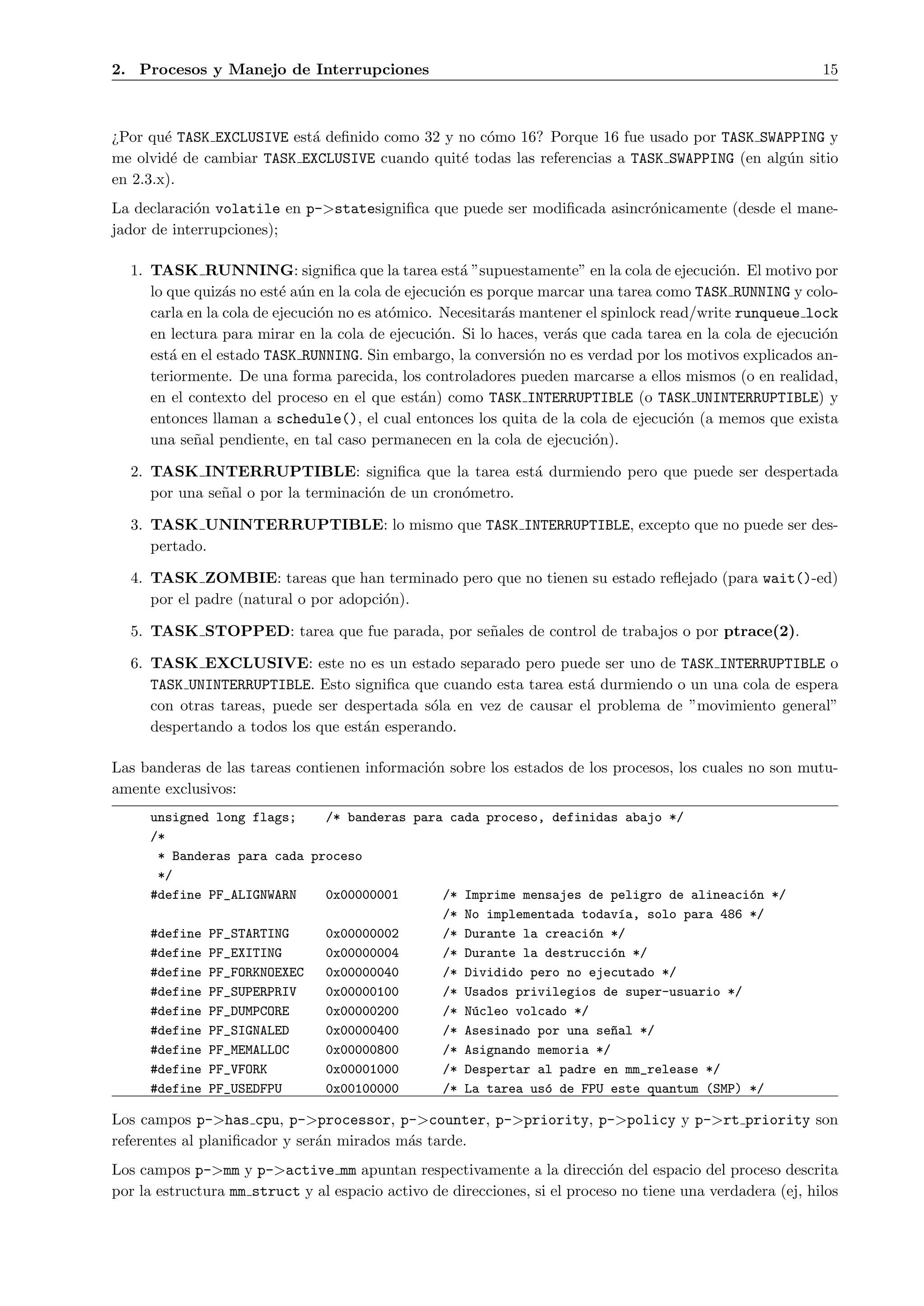 2. Procesos y Manejo de Interrupciones                                                                      15



¿Por qu´ TASK EXCLUSIVE est´ deﬁnido como 32 y no c´mo 16? Porque 16 fue usado por TASK SWAPPING y
        e                  a                       o
me olvid´ de cambiar TASK EXCLUSIVE cuando quit´ todas las referencias a TASK SWAPPING (en alg´n sitio
         e                                     e                                              u
en 2.3.x).
La declaraci´n volatile en p->statesigniﬁca que puede ser modiﬁcada asincr´nicamente (desde el mane-
            o                                                             o
jador de interrupciones);

  1. TASK RUNNING: signiﬁca que la tarea est´ ”supuestamente” en la cola de ejecuci´n. El motivo por
                                                      a                                    o
     lo que quiz´s no est´ a´n en la cola de ejecuci´n es porque marcar una tarea como TASK RUNNING y colo-
                 a        e u                       o
     carla en la cola de ejecuci´n no es at´mico. Necesitar´s mantener el spinlock read/write runqueue lock
                                o          o                a
     en lectura para mirar en la cola de ejecuci´n. Si lo haces, ver´s que cada tarea en la cola de ejecuci´n
                                                  o                 a                                      o
     est´ en el estado TASK RUNNING. Sin embargo, la conversi´n no es verdad por los motivos explicados an-
        a                                                      o
     teriormente. De una forma parecida, los controladores pueden marcarse a ellos mismos (o en realidad,
     en el contexto del proceso en el que est´n) como TASK INTERRUPTIBLE (o TASK UNINTERRUPTIBLE) y
                                                a
     entonces llaman a schedule(), el cual entonces los quita de la cola de ejecuci´n (a memos que exista
                                                                                      o
     una se˜al pendiente, en tal caso permanecen en la cola de ejecuci´n).
            n                                                           o

  2. TASK INTERRUPTIBLE: signiﬁca que la tarea est´ durmiendo pero que puede ser despertada
                                                          a
     por una se˜al o por la terminaci´n de un cron´metro.
               n                     o            o

  3. TASK UNINTERRUPTIBLE: lo mismo que TASK INTERRUPTIBLE, excepto que no puede ser des-
     pertado.

  4. TASK ZOMBIE: tareas que han terminado pero que no tienen su estado reﬂejado (para wait()-ed)
     por el padre (natural o por adopci´n).
                                       o

  5. TASK STOPPED: tarea que fue parada, por se˜ales de control de trabajos o por ptrace(2).
                                               n

  6. TASK EXCLUSIVE: este no es un estado separado pero puede ser uno de TASK INTERRUPTIBLE o
     TASK UNINTERRUPTIBLE. Esto signiﬁca que cuando esta tarea est´ durmiendo o un una cola de espera
                                                                   a
     con otras tareas, puede ser despertada s´la en vez de causar el problema de ”movimiento general”
                                             o
     despertando a todos los que est´n esperando.
                                    a

Las banderas de las tareas contienen informaci´n sobre los estados de los procesos, los cuales no son mutu-
                                              o
amente exclusivos:
     unsigned long flags;    /* banderas para cada proceso, definidas abajo */
     /*
      * Banderas para cada proceso
      */
     #define PF_ALIGNWARN    0x00000001      /* Imprime mensajes de peligro de alineaci´n */
                                                                                       o
                                             /* No implementada todav´a, solo para 486 */
                                                                      ı
     #define PF_STARTING     0x00000002      /* Durante la creaci´n */
                                                                  o
     #define PF_EXITING      0x00000004      /* Durante la destrucci´n */
                                                                    o
     #define PF_FORKNOEXEC   0x00000040      /* Dividido pero no ejecutado */
     #define PF_SUPERPRIV    0x00000100      /* Usados privilegios de super-usuario */
     #define PF_DUMPCORE     0x00000200      /* N´cleo volcado */
                                                 u
     #define PF_SIGNALED     0x00000400      /* Asesinado por una se~al */
                                                                     n
     #define PF_MEMALLOC     0x00000800      /* Asignando memoria */
     #define PF_VFORK        0x00001000      /* Despertar al padre en mm_release */
     #define PF_USEDFPU      0x00100000      /* La tarea us´ de FPU este quantum (SMP) */
                                                           o

Los campos p->has cpu, p->processor, p->counter, p->priority, p->policy y p->rt priority son
referentes al planiﬁcador y ser´n mirados m´s tarde.
                               a           a
Los campos p->mm y p->active mm apuntan respectivamente a la direcci´n del espacio del proceso descrita
                                                                            o
por la estructura mm struct y al espacio activo de direcciones, si el proceso no tiene una verdadera (ej, hilos
 