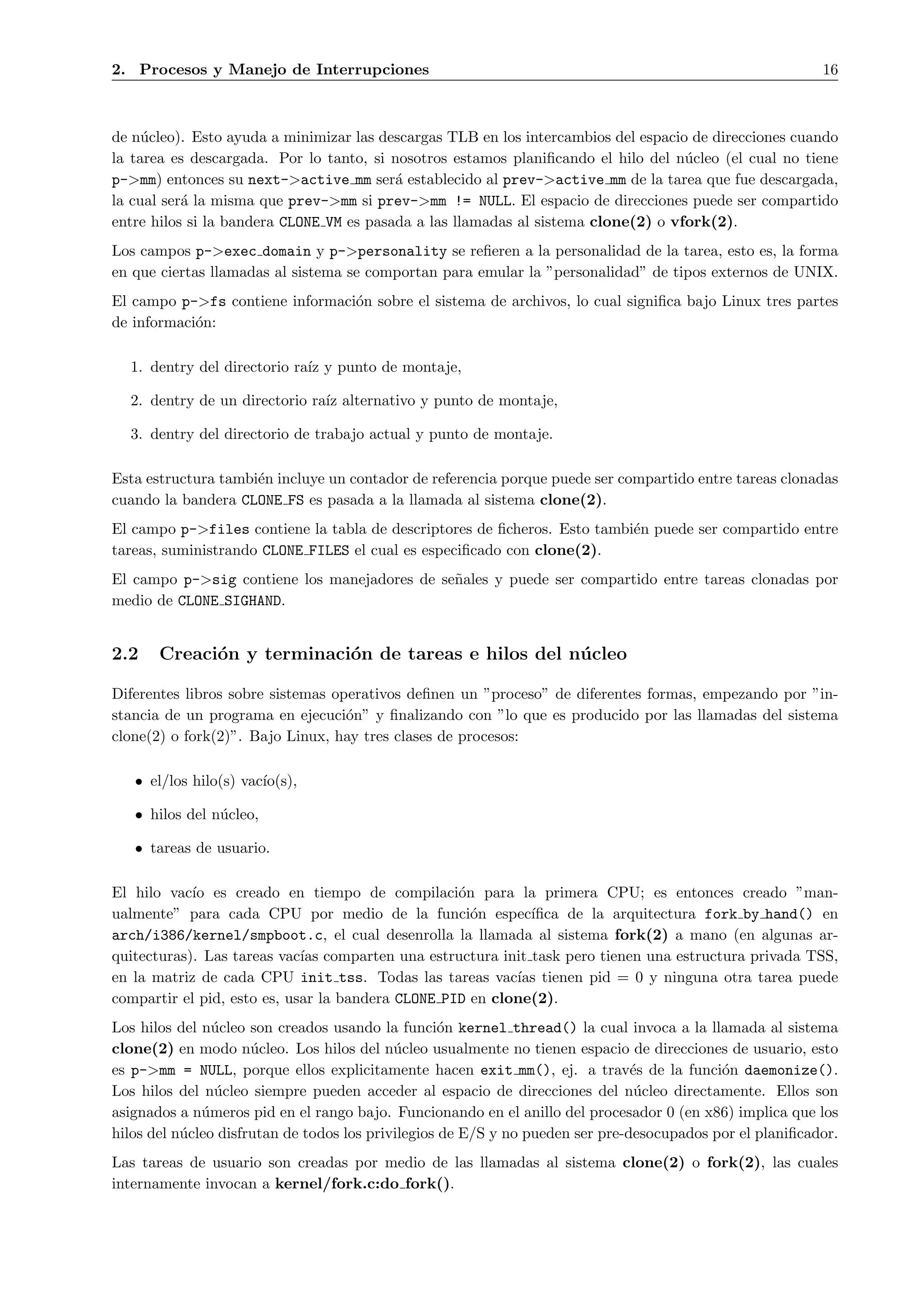 2. Procesos y Manejo de Interrupciones                                                                     16



de n´cleo). Esto ayuda a minimizar las descargas TLB en los intercambios del espacio de direcciones cuando
     u
la tarea es descargada. Por lo tanto, si nosotros estamos planiﬁcando el hilo del n´cleo (el cual no tiene
                                                                                    u
p->mm) entonces su next->active mm ser´ establecido al prev->active mm de la tarea que fue descargada,
                                          a
la cual ser´ la misma que prev->mm si prev->mm != NULL. El espacio de direcciones puede ser compartido
           a
entre hilos si la bandera CLONE VM es pasada a las llamadas al sistema clone(2) o vfork(2).
Los campos p->exec domain y p->personality se reﬁeren a la personalidad de la tarea, esto es, la forma
en que ciertas llamadas al sistema se comportan para emular la ”personalidad” de tipos externos de UNIX.
El campo p->fs contiene informaci´n sobre el sistema de archivos, lo cual signiﬁca bajo Linux tres partes
                                 o
de informaci´n:
            o

  1. dentry del directorio ra´ y punto de montaje,
                             ız

  2. dentry de un directorio ra´ alternativo y punto de montaje,
                               ız

  3. dentry del directorio de trabajo actual y punto de montaje.

Esta estructura tambi´n incluye un contador de referencia porque puede ser compartido entre tareas clonadas
                     e
cuando la bandera CLONE FS es pasada a la llamada al sistema clone(2).
El campo p->files contiene la tabla de descriptores de ﬁcheros. Esto tambi´n puede ser compartido entre
                                                                          e
tareas, suministrando CLONE FILES el cual es especiﬁcado con clone(2).
El campo p->sig contiene los manejadores de se˜ales y puede ser compartido entre tareas clonadas por
                                              n
medio de CLONE SIGHAND.


2.2    Creaci´n y terminaci´n de tareas e hilos del n´ cleo
             o             o                         u

Diferentes libros sobre sistemas operativos deﬁnen un ”proceso” de diferentes formas, empezando por ”in-
stancia de un programa en ejecuci´n” y ﬁnalizando con ”lo que es producido por las llamadas del sistema
                                   o
clone(2) o fork(2)”. Bajo Linux, hay tres clases de procesos:

   • el/los hilo(s) vac´
                       ıo(s),

   • hilos del n´cleo,
                u

   • tareas de usuario.

El hilo vac´ es creado en tiempo de compilaci´n para la primera CPU; es entonces creado ”man-
            ıo                                     o
ualmente” para cada CPU por medio de la funci´n espec´
                                                     o       ıﬁca de la arquitectura fork by hand() en
arch/i386/kernel/smpboot.c, el cual desenrolla la llamada al sistema fork(2) a mano (en algunas ar-
quitecturas). Las tareas vac´ comparten una estructura init task pero tienen una estructura privada TSS,
                             ıas
en la matriz de cada CPU init tss. Todas las tareas vac´ tienen pid = 0 y ninguna otra tarea puede
                                                           ıas
compartir el pid, esto es, usar la bandera CLONE PID en clone(2).
Los hilos del n´cleo son creados usando la funci´n kernel thread() la cual invoca a la llamada al sistema
                u                                   o
clone(2) en modo n´cleo. Los hilos del n´cleo usualmente no tienen espacio de direcciones de usuario, esto
                      u                     u
es p->mm = NULL, porque ellos explicitamente hacen exit mm(), ej. a trav´s de la funci´n daemonize().
                                                                                e           o
Los hilos del n´cleo siempre pueden acceder al espacio de direcciones del n´cleo directamente. Ellos son
                u                                                                u
asignados a n´meros pid en el rango bajo. Funcionando en el anillo del procesador 0 (en x86) implica que los
              u
hilos del n´cleo disfrutan de todos los privilegios de E/S y no pueden ser pre-desocupados por el planiﬁcador.
           u
Las tareas de usuario son creadas por medio de las llamadas al sistema clone(2) o fork(2), las cuales
internamente invocan a kernel/fork.c:do fork().
 