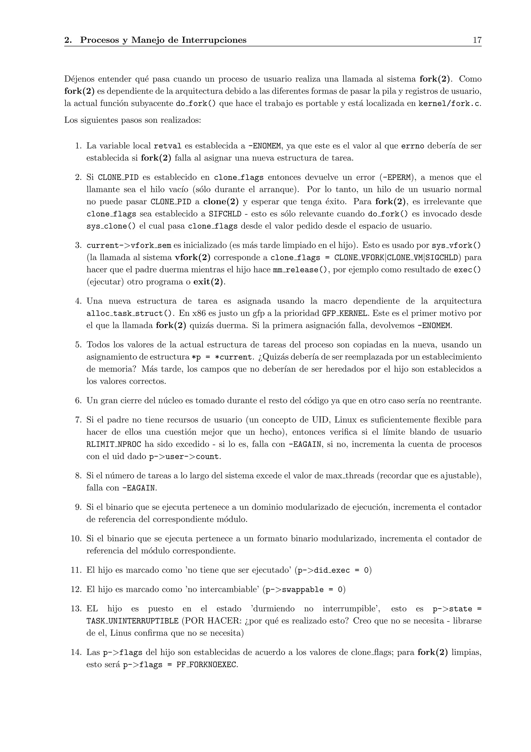 2. Procesos y Manejo de Interrupciones                                                                        17



D´jenos entender qu´ pasa cuando un proceso de usuario realiza una llamada al sistema fork(2). Como
  e                  e
fork(2) es dependiente de la arquitectura debido a las diferentes formas de pasar la pila y registros de usuario,
la actual funci´n subyacente do fork() que hace el trabajo es portable y est´ localizada en kernel/fork.c.
               o                                                              a
Los siguientes pasos son realizados:

  1. La variable local retval es establecida a -ENOMEM, ya que este es el valor al que errno deber´ de ser
                                                                                                  ıa
     establecida si fork(2) falla al asignar una nueva estructura de tarea.

  2. Si CLONE PID es establecido en clone flags entonces devuelve un error (-EPERM), a menos que el
     llamante sea el hilo vac´ (s´lo durante el arranque). Por lo tanto, un hilo de un usuario normal
                             ıo o
     no puede pasar CLONE PID a clone(2) y esperar que tenga ´xito. Para fork(2), es irrelevante que
                                                                 e
     clone flags sea establecido a SIFCHLD - esto es s´lo relevante cuando do fork() es invocado desde
                                                      o
     sys clone() el cual pasa clone flags desde el valor pedido desde el espacio de usuario.

  3. current->vfork sem es inicializado (es m´s tarde limpiado en el hijo). Esto es usado por sys vfork()
                                               a
     (la llamada al sistema vfork(2) corresponde a clone flags = CLONE VFORK|CLONE VM|SIGCHLD) para
     hacer que el padre duerma mientras el hijo hace mm release(), por ejemplo como resultado de exec()
     (ejecutar) otro programa o exit(2).

  4. Una nueva estructura de tarea es asignada usando la macro dependiente de la arquitectura
     alloc task struct(). En x86 es justo un gfp a la prioridad GFP KERNEL. Este es el primer motivo por
     el que la llamada fork(2) quiz´s duerma. Si la primera asignaci´n falla, devolvemos -ENOMEM.
                                   a                                o

  5. Todos los valores de la actual estructura de tareas del proceso son copiadas en la nueva, usando un
     asignamiento de estructura *p = *current. ¿Quiz´s deber´ de ser reemplazada por un establecimiento
                                                       a       ıa
     de memoria? M´s tarde, los campos que no deber´ de ser heredados por el hijo son establecidos a
                      a                                 ıan
     los valores correctos.

  6. Un gran cierre del n´cleo es tomado durante el resto del c´digo ya que en otro caso ser´ no reentrante.
                         u                                     o                            ıa

  7. Si el padre no tiene recursos de usuario (un concepto de UID, Linux es suﬁcientemente ﬂexible para
     hacer de ellos una cuesti´n mejor que un hecho), entonces veriﬁca si el l´
                               o                                                 ımite blando de usuario
     RLIMIT NPROC ha sido excedido - si lo es, falla con -EAGAIN, si no, incrementa la cuenta de procesos
     con el uid dado p->user->count.

  8. Si el n´mero de tareas a lo largo del sistema excede el valor de max threads (recordar que es ajustable),
            u
     falla con -EAGAIN.

  9. Si el binario que se ejecuta pertenece a un dominio modularizado de ejecuci´n, incrementa el contador
                                                                                o
     de referencia del correspondiente m´dulo.
                                          o

 10. Si el binario que se ejecuta pertenece a un formato binario modularizado, incrementa el contador de
     referencia del m´dulo correspondiente.
                     o

 11. El hijo es marcado como ’no tiene que ser ejecutado’ (p->did exec = 0)

 12. El hijo es marcado como ’no intercambiable’ (p->swappable = 0)

 13. EL hijo es puesto en el estado ’durmiendo no interrumpible’, esto es p->state =
     TASK UNINTERRUPTIBLE (POR HACER: ¿por qu´ es realizado esto? Creo que no se necesita - librarse
                                              e
     de el, Linus conﬁrma que no se necesita)

 14. Las p->flags del hijo son establecidas de acuerdo a los valores de clone ﬂags; para fork(2) limpias,
     esto ser´ p->flags = PF FORKNOEXEC.
             a
 