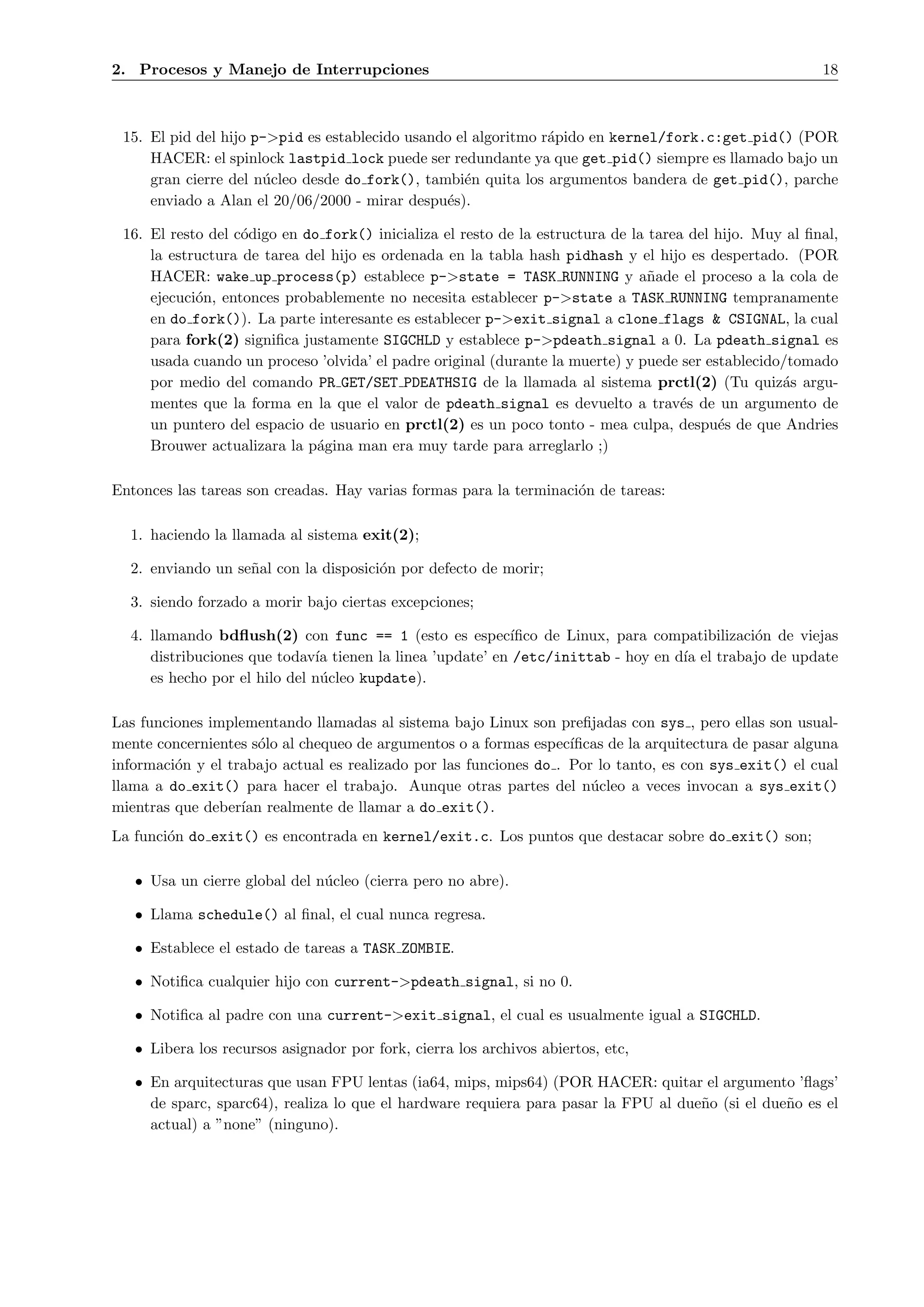 2. Procesos y Manejo de Interrupciones                                                                    18



 15. El pid del hijo p->pid es establecido usando el algoritmo r´pido en kernel/fork.c:get pid() (POR
                                                                a
     HACER: el spinlock lastpid lock puede ser redundante ya que get pid() siempre es llamado bajo un
     gran cierre del n´cleo desde do fork(), tambi´n quita los argumentos bandera de get pid(), parche
                      u                            e
     enviado a Alan el 20/06/2000 - mirar despu´s).
                                                e

 16. El resto del c´digo en do fork() inicializa el resto de la estructura de la tarea del hijo. Muy al ﬁnal,
                   o
     la estructura de tarea del hijo es ordenada en la tabla hash pidhash y el hijo es despertado. (POR
     HACER: wake up process(p) establece p->state = TASK RUNNING y a˜ade el proceso a la cola de
                                                                                 n
     ejecuci´n, entonces probablemente no necesita establecer p->state a TASK RUNNING tempranamente
            o
     en do fork()). La parte interesante es establecer p->exit signal a clone flags & CSIGNAL, la cual
     para fork(2) signiﬁca justamente SIGCHLD y establece p->pdeath signal a 0. La pdeath signal es
     usada cuando un proceso ’olvida’ el padre original (durante la muerte) y puede ser establecido/tomado
     por medio del comando PR GET/SET PDEATHSIG de la llamada al sistema prctl(2) (Tu quiz´s argu-  a
     mentes que la forma en la que el valor de pdeath signal es devuelto a trav´s de un argumento de
                                                                                      e
     un puntero del espacio de usuario en prctl(2) es un poco tonto - mea culpa, despu´s de que Andries
                                                                                           e
     Brouwer actualizara la p´gina man era muy tarde para arreglarlo ;)
                              a

Entonces las tareas son creadas. Hay varias formas para la terminaci´n de tareas:
                                                                    o

  1. haciendo la llamada al sistema exit(2);

  2. enviando un se˜al con la disposici´n por defecto de morir;
                   n                   o

  3. siendo forzado a morir bajo ciertas excepciones;

  4. llamando bdﬂush(2) con func == 1 (esto es espec´     ıﬁco de Linux, para compatibilizaci´n de viejas
                                                                                             o
     distribuciones que todav´ tienen la linea ’update’ en /etc/inittab - hoy en d´ el trabajo de update
                              ıa                                                  ıa
     es hecho por el hilo del n´cleo kupdate).
                               u

Las funciones implementando llamadas al sistema bajo Linux son preﬁjadas con sys , pero ellas son usual-
mente concernientes s´lo al chequeo de argumentos o a formas espec´
                      o                                             ıﬁcas de la arquitectura de pasar alguna
informaci´n y el trabajo actual es realizado por las funciones do . Por lo tanto, es con sys exit() el cual
         o
llama a do exit() para hacer el trabajo. Aunque otras partes del n´cleo a veces invocan a sys exit()
                                                                       u
mientras que deber´ realmente de llamar a do exit().
                   ıan
La funci´n do exit() es encontrada en kernel/exit.c. Los puntos que destacar sobre do exit() son;
        o

   • Usa un cierre global del n´cleo (cierra pero no abre).
                               u

   • Llama schedule() al ﬁnal, el cual nunca regresa.

   • Establece el estado de tareas a TASK ZOMBIE.

   • Notiﬁca cualquier hijo con current->pdeath signal, si no 0.

   • Notiﬁca al padre con una current->exit signal, el cual es usualmente igual a SIGCHLD.

   • Libera los recursos asignador por fork, cierra los archivos abiertos, etc,

   • En arquitecturas que usan FPU lentas (ia64, mips, mips64) (POR HACER: quitar el argumento ’ﬂags’
     de sparc, sparc64), realiza lo que el hardware requiera para pasar la FPU al due˜o (si el due˜o es el
                                                                                     n            n
     actual) a ”none” (ninguno).
 