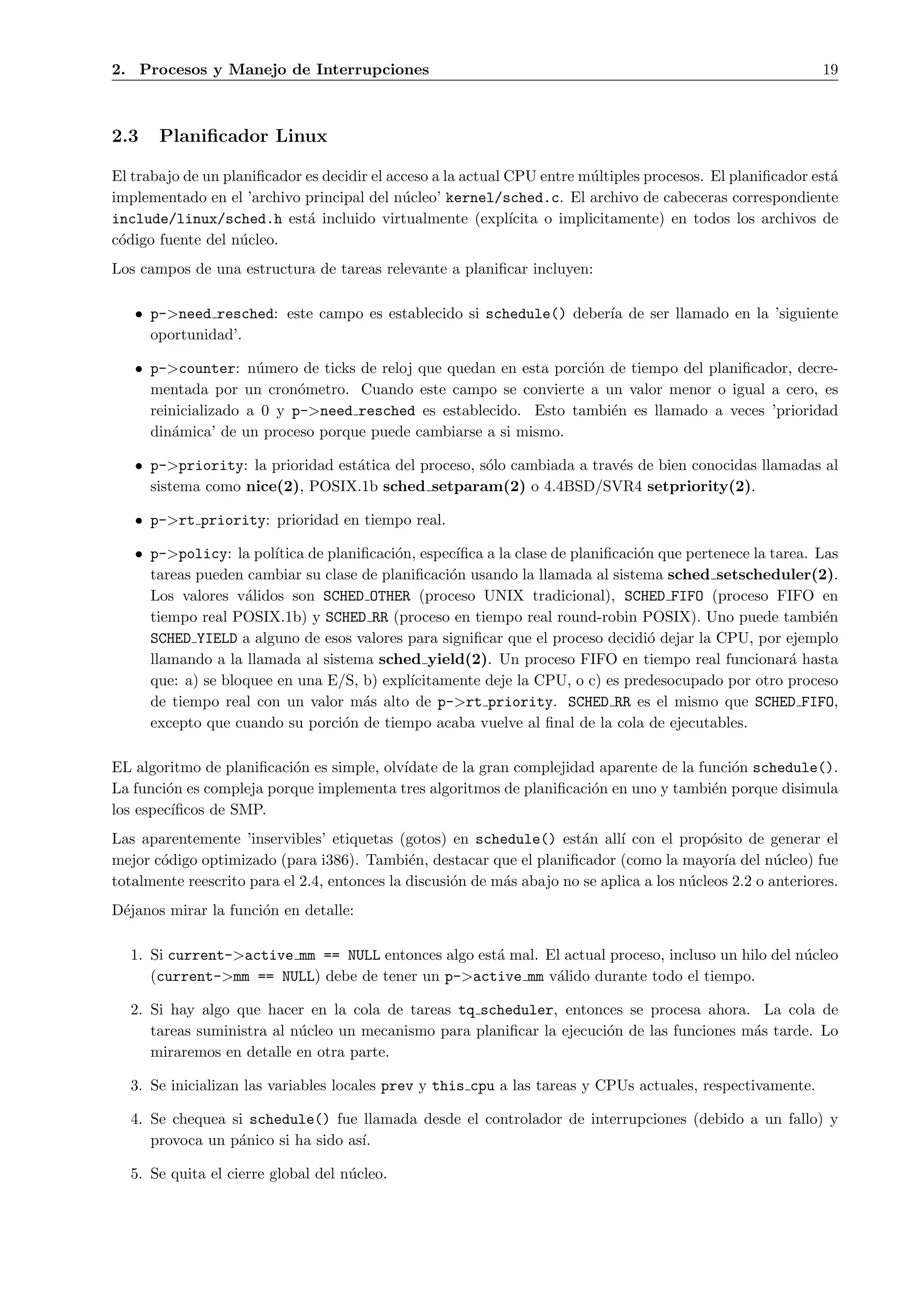 2. Procesos y Manejo de Interrupciones                                                                        19



2.3    Planiﬁcador Linux

El trabajo de un planiﬁcador es decidir el acceso a la actual CPU entre m´ltiples procesos. El planiﬁcador est´
                                                                          u                                   a
implementado en el ’archivo principal del n´cleo’ kernel/sched.c. El archivo de cabeceras correspondiente
                                             u
include/linux/sched.h est´ incluido virtualmente (expl´
                             a                                ıcita o implicitamente) en todos los archivos de
c´digo fuente del n´cleo.
 o                  u
Los campos de una estructura de tareas relevante a planiﬁcar incluyen:

   • p->need resched: este campo es establecido si schedule() deber´ de ser llamado en la ’siguiente
                                                                   ıa
     oportunidad’.

   • p->counter: n´mero de ticks de reloj que quedan en esta porci´n de tiempo del planiﬁcador, decre-
                     u                                            o
     mentada por un cron´metro. Cuando este campo se convierte a un valor menor o igual a cero, es
                           o
     reinicializado a 0 y p->need resched es establecido. Esto tambi´n es llamado a veces ’prioridad
                                                                     e
     din´mica’ de un proceso porque puede cambiarse a si mismo.
        a

   • p->priority: la prioridad est´tica del proceso, s´lo cambiada a trav´s de bien conocidas llamadas al
                                  a                   o                  e
     sistema como nice(2), POSIX.1b sched setparam(2) o 4.4BSD/SVR4 setpriority(2).

   • p->rt priority: prioridad en tiempo real.

   • p->policy: la pol´ıtica de planiﬁcaci´n, espec´
                                          o        ıﬁca a la clase de planiﬁcaci´n que pertenece la tarea. Las
                                                                                o
     tareas pueden cambiar su clase de planiﬁcaci´n usando la llamada al sistema sched setscheduler(2).
                                                  o
     Los valores v´lidos son SCHED OTHER (proceso UNIX tradicional), SCHED FIFO (proceso FIFO en
                   a
     tiempo real POSIX.1b) y SCHED RR (proceso en tiempo real round-robin POSIX). Uno puede tambi´n         e
     SCHED YIELD a alguno de esos valores para signiﬁcar que el proceso decidi´ dejar la CPU, por ejemplo
                                                                                  o
     llamando a la llamada al sistema sched yield(2). Un proceso FIFO en tiempo real funcionar´ hasta  a
     que: a) se bloquee en una E/S, b) expl´ıcitamente deje la CPU, o c) es predesocupado por otro proceso
     de tiempo real con un valor m´s alto de p->rt priority. SCHED RR es el mismo que SCHED FIFO,
                                     a
     excepto que cuando su porci´n de tiempo acaba vuelve al ﬁnal de la cola de ejecutables.
                                  o

EL algoritmo de planiﬁcaci´n es simple, olv´
                          o                ıdate de la gran complejidad aparente de la funci´n schedule().
                                                                                            o
La funci´n es compleja porque implementa tres algoritmos de planiﬁcaci´n en uno y tambi´n porque disimula
        o                                                              o                 e
los espec´
         ıﬁcos de SMP.
Las aparentemente ’inservibles’ etiquetas (gotos) en schedule() est´n all´ con el prop´sito de generar el
                                                                        a     ı             o
mejor c´digo optimizado (para i386). Tambi´n, destacar que el planiﬁcador (como la mayor´ del n´cleo) fue
       o                                      e                                               ıa       u
totalmente reescrito para el 2.4, entonces la discusi´n de m´s abajo no se aplica a los n´cleos 2.2 o anteriores.
                                                     o      a                            u
D´janos mirar la funci´n en detalle:
 e                    o

  1. Si current->active mm == NULL entonces algo est´ mal. El actual proceso, incluso un hilo del n´cleo
                                                    a                                              u
     (current->mm == NULL) debe de tener un p->active mm v´lido durante todo el tiempo.
                                                            a

  2. Si hay algo que hacer en la cola de tareas tq scheduler, entonces se procesa ahora. La cola de
     tareas suministra al n´cleo un mecanismo para planiﬁcar la ejecuci´n de las funciones m´s tarde. Lo
                           u                                           o                    a
     miraremos en detalle en otra parte.

  3. Se inicializan las variables locales prev y this cpu a las tareas y CPUs actuales, respectivamente.

  4. Se chequea si schedule() fue llamada desde el controlador de interrupciones (debido a un fallo) y
     provoca un p´nico si ha sido as´
                 a                  ı.

  5. Se quita el cierre global del n´cleo.
                                    u
 