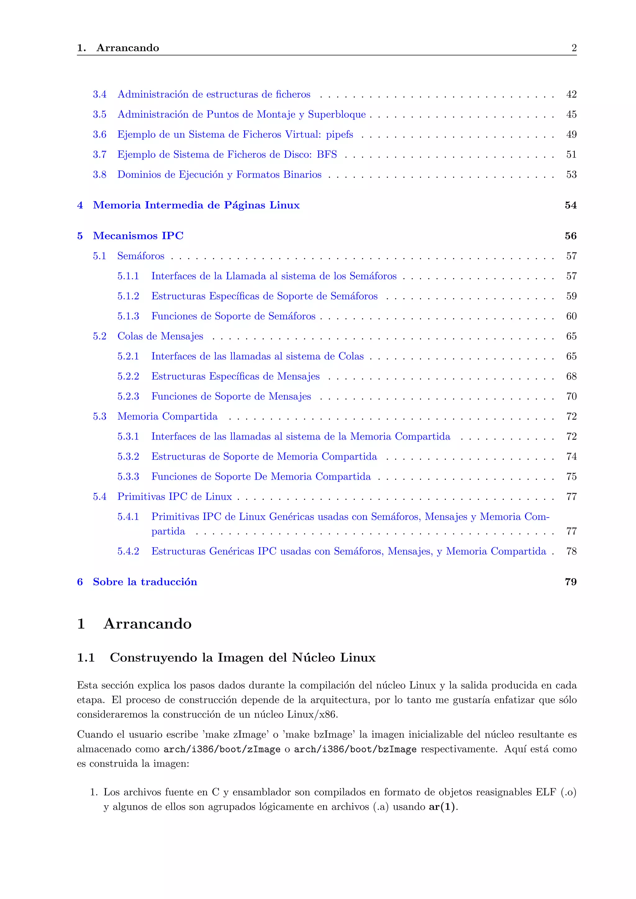 1. Arrancando                                                                                                           2



    3.4    Administraci´n de estructuras de ﬁcheros . . . . . . . . . . . . . . . . . . . . . . . . . . . . .
                       o                                                                                               42
    3.5    Administraci´n de Puntos de Montaje y Superbloque . . . . . . . . . . . . . . . . . . . . . . .
                       o                                                                                               45
    3.6    Ejemplo de un Sistema de Ficheros Virtual: pipefs . . . . . . . . . . . . . . . . . . . . . . . .           49
    3.7    Ejemplo de Sistema de Ficheros de Disco: BFS . . . . . . . . . . . . . . . . . . . . . . . . . .            51
    3.8    Dominios de Ejecuci´n y Formatos Binarios . . . . . . . . . . . . . . . . . . . . . . . . . . . .
                              o                                                                                        53

4 Memoria Intermedia de P´ginas Linux
                         a                                                                                             54

5 Mecanismos IPC                                                                                                       56
    5.1    Sem´foros . . . . . . . . . . . . . . . . . . . . . . . . . . . . . . . . . . . . . . . . . . . . . . .
              a                                                                                                        57
           5.1.1   Interfaces de la Llamada al sistema de los Sem´foros . . . . . . . . . . . . . . . . . . .
                                                                 a                                                     57
           5.1.2   Estructuras Espec´
                                    ıﬁcas de Soporte de Sem´foros . . . . . . . . . . . . . . . . . . . . .
                                                           a                                                           59
           5.1.3   Funciones de Soporte de Sem´foros . . . . . . . . . . . . . . . . . . . . . . . . . . . . .
                                              a                                                                        60
    5.2    Colas de Mensajes . . . . . . . . . . . . . . . . . . . . . . . . . . . . . . . . . . . . . . . . . .       65
           5.2.1   Interfaces de las llamadas al sistema de Colas . . . . . . . . . . . . . . . . . . . . . . .        65
           5.2.2   Estructuras Espec´
                                    ıﬁcas de Mensajes . . . . . . . . . . . . . . . . . . . . . . . . . . . .          68
           5.2.3   Funciones de Soporte de Mensajes . . . . . . . . . . . . . . . . . . . . . . . . . . . . .          70
    5.3    Memoria Compartida        . . . . . . . . . . . . . . . . . . . . . . . . . . . . . . . . . . . . . . . .   72
           5.3.1   Interfaces de las llamadas al sistema de la Memoria Compartida . . . . . . . . . . . .              72
           5.3.2   Estructuras de Soporte de Memoria Compartida . . . . . . . . . . . . . . . . . . . . .              74
           5.3.3   Funciones de Soporte De Memoria Compartida . . . . . . . . . . . . . . . . . . . . . .              75
    5.4    Primitivas IPC de Linux . . . . . . . . . . . . . . . . . . . . . . . . . . . . . . . . . . . . . . .       77
           5.4.1   Primitivas IPC de Linux Gen´ricas usadas con Sem´foros, Mensajes y Memoria Com-
                                                  e                       a
                   partida . . . . . . . . . . . . . . . . . . . . . . . . . . . . . . . . . . . . . . . . . . . .     77
           5.4.2   Estructuras Gen´ricas IPC usadas con Sem´foros, Mensajes, y Memoria Compartida .
                                  e                        a                                                           78

6 Sobre la traducci´n
                   o                                                                                                   79



1     Arrancando

1.1       Construyendo la Imagen del N´ cleo Linux
                                      u

Esta secci´n explica los pasos dados durante la compilaci´n del n´cleo Linux y la salida producida en cada
          o                                              o       u
etapa. El proceso de construcci´n depende de la arquitectura, por lo tanto me gustar´ enfatizar que s´lo
                                o                                                      ıa               o
consideraremos la construcci´n de un n´cleo Linux/x86.
                             o         u
Cuando el usuario escribe ’make zImage’ o ’make bzImage’ la imagen inicializable del n´cleo resultante es
                                                                                      u
almacenado como arch/i386/boot/zImage o arch/i386/boot/bzImage respectivamente. Aqu´ est´ como
                                                                                             ı    a
es construida la imagen:

    1. Los archivos fuente en C y ensamblador son compilados en formato de objetos reasignables ELF (.o)
       y algunos de ellos son agrupados l´gicamente en archivos (.a) usando ar(1).
                                         o
 