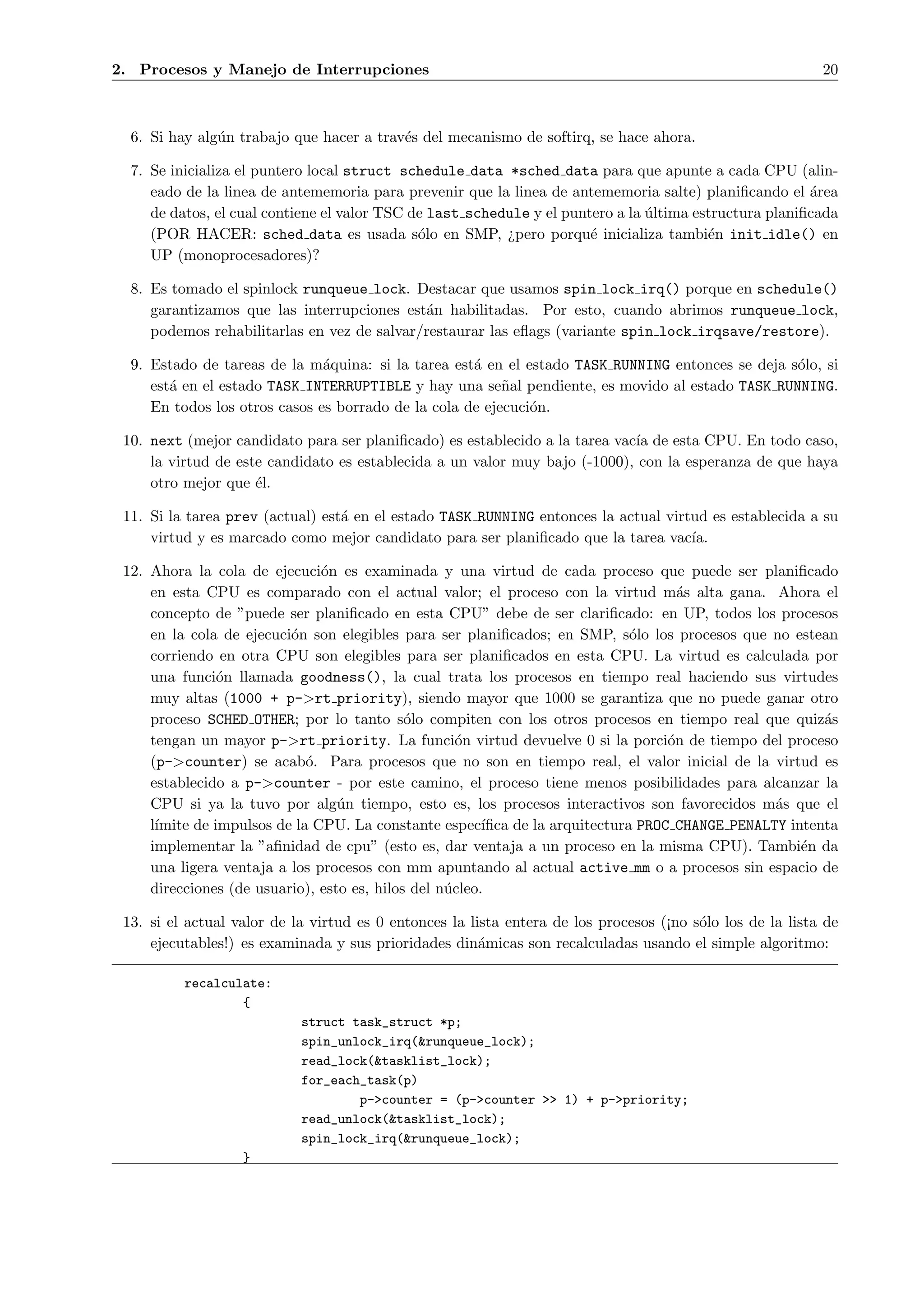 2. Procesos y Manejo de Interrupciones                                                                      20



  6. Si hay alg´n trabajo que hacer a trav´s del mecanismo de softirq, se hace ahora.
               u                          e

  7. Se inicializa el puntero local struct schedule data *sched data para que apunte a cada CPU (alin-
     eado de la linea de antememoria para prevenir que la linea de antememoria salte) planiﬁcando el ´rea
                                                                                                        a
     de datos, el cual contiene el valor TSC de last schedule y el puntero a la ultima estructura planiﬁcada
                                                                                ´
     (POR HACER: sched data es usada s´lo en SMP, ¿pero porqu´ inicializa tambi´n init idle() en
                                              o                        e                 e
     UP (monoprocesadores)?

  8. Es tomado el spinlock runqueue lock. Destacar que usamos spin lock irq() porque en schedule()
     garantizamos que las interrupciones est´n habilitadas. Por esto, cuando abrimos runqueue lock,
                                             a
     podemos rehabilitarlas en vez de salvar/restaurar las eﬂags (variante spin lock irqsave/restore).

  9. Estado de tareas de la m´quina: si la tarea est´ en el estado TASK RUNNING entonces se deja s´lo, si
                               a                     a                                            o
     est´ en el estado TASK INTERRUPTIBLE y hay una se˜al pendiente, es movido al estado TASK RUNNING.
        a                                                 n
     En todos los otros casos es borrado de la cola de ejecuci´n.
                                                              o

 10. next (mejor candidato para ser planiﬁcado) es establecido a la tarea vac´ de esta CPU. En todo caso,
                                                                             ıa
     la virtud de este candidato es establecida a un valor muy bajo (-1000), con la esperanza de que haya
     otro mejor que ´l.
                     e

 11. Si la tarea prev (actual) est´ en el estado TASK RUNNING entonces la actual virtud es establecida a su
                                  a
     virtud y es marcado como mejor candidato para ser planiﬁcado que la tarea vac´  ıa.

 12. Ahora la cola de ejecuci´n es examinada y una virtud de cada proceso que puede ser planiﬁcado
                               o
     en esta CPU es comparado con el actual valor; el proceso con la virtud m´s alta gana. Ahora el
                                                                                       a
     concepto de ”puede ser planiﬁcado en esta CPU” debe de ser clariﬁcado: en UP, todos los procesos
     en la cola de ejecuci´n son elegibles para ser planiﬁcados; en SMP, s´lo los procesos que no estean
                          o                                                     o
     corriendo en otra CPU son elegibles para ser planiﬁcados en esta CPU. La virtud es calculada por
     una funci´n llamada goodness(), la cual trata los procesos en tiempo real haciendo sus virtudes
                o
     muy altas (1000 + p->rt priority), siendo mayor que 1000 se garantiza que no puede ganar otro
     proceso SCHED OTHER; por lo tanto s´lo compiten con los otros procesos en tiempo real que quiz´s
                                             o                                                            a
     tengan un mayor p->rt priority. La funci´n virtud devuelve 0 si la porci´n de tiempo del proceso
                                                     o                               o
     (p->counter) se acab´. Para procesos que no son en tiempo real, el valor inicial de la virtud es
                             o
     establecido a p->counter - por este camino, el proceso tiene menos posibilidades para alcanzar la
     CPU si ya la tuvo por alg´n tiempo, esto es, los procesos interactivos son favorecidos m´s que el
                                  u                                                                a
     l´
      ımite de impulsos de la CPU. La constante espec´   ıﬁca de la arquitectura PROC CHANGE PENALTY intenta
     implementar la ”aﬁnidad de cpu” (esto es, dar ventaja a un proceso en la misma CPU). Tambi´n da   e
     una ligera ventaja a los procesos con mm apuntando al actual active mm o a procesos sin espacio de
     direcciones (de usuario), esto es, hilos del n´cleo.
                                                   u

 13. si el actual valor de la virtud es 0 entonces la lista entera de los procesos (¡no s´lo los de la lista de
                                                                                         o
     ejecutables!) es examinada y sus prioridades din´micas son recalculadas usando el simple algoritmo:
                                                        a

          recalculate:
                  {
                            struct task_struct *p;
                            spin_unlock_irq(&runqueue_lock);
                            read_lock(&tasklist_lock);
                            for_each_task(p)
                                    p->counter = (p->counter >> 1) + p->priority;
                            read_unlock(&tasklist_lock);
                            spin_lock_irq(&runqueue_lock);
                   }
 