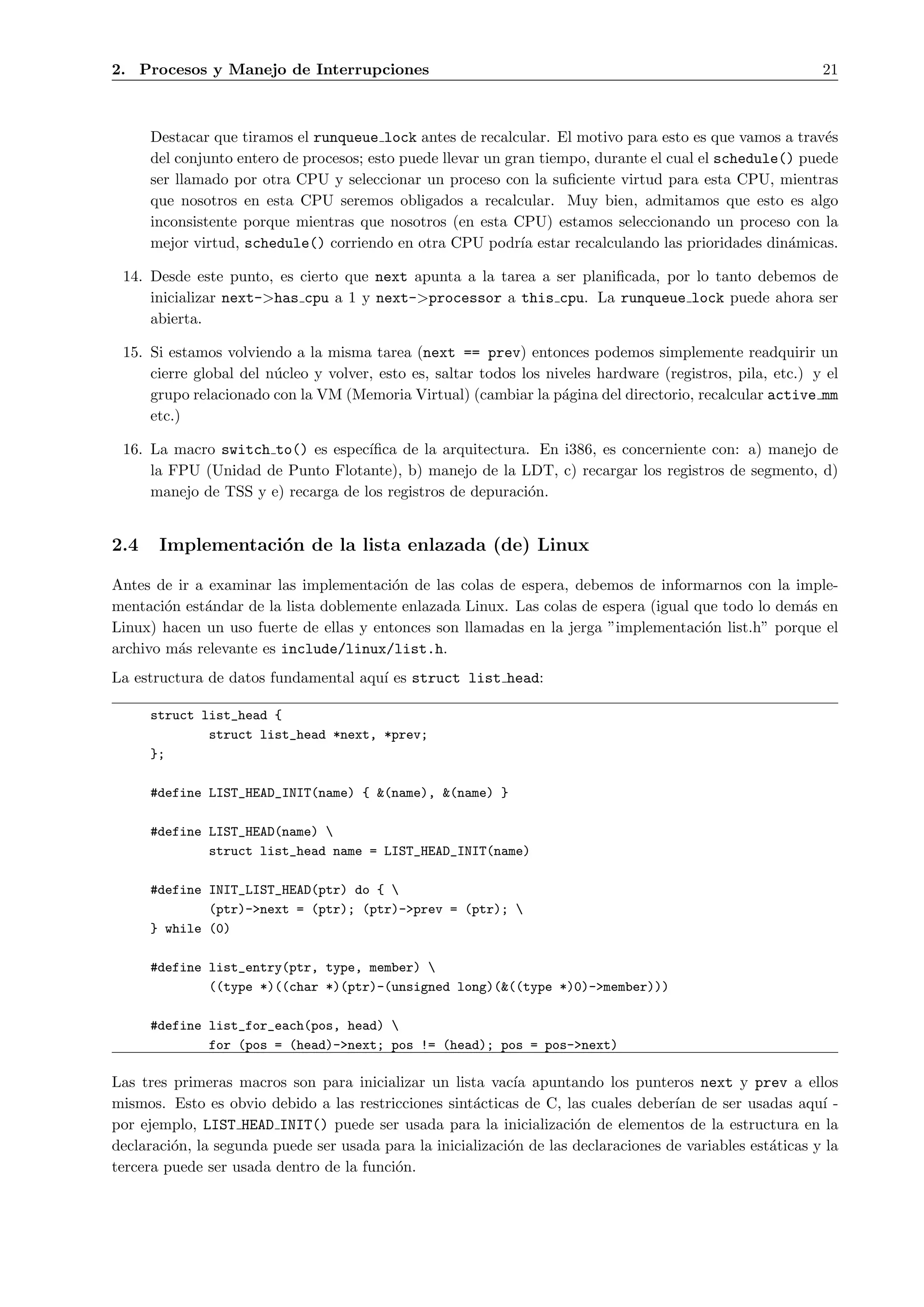 2. Procesos y Manejo de Interrupciones                                                                      21



      Destacar que tiramos el runqueue lock antes de recalcular. El motivo para esto es que vamos a trav´se
      del conjunto entero de procesos; esto puede llevar un gran tiempo, durante el cual el schedule() puede
      ser llamado por otra CPU y seleccionar un proceso con la suﬁciente virtud para esta CPU, mientras
      que nosotros en esta CPU seremos obligados a recalcular. Muy bien, admitamos que esto es algo
      inconsistente porque mientras que nosotros (en esta CPU) estamos seleccionando un proceso con la
      mejor virtud, schedule() corriendo en otra CPU podr´ estar recalculando las prioridades din´micas.
                                                              ıa                                     a

 14. Desde este punto, es cierto que next apunta a la tarea a ser planiﬁcada, por lo tanto debemos de
     inicializar next->has cpu a 1 y next->processor a this cpu. La runqueue lock puede ahora ser
     abierta.

 15. Si estamos volviendo a la misma tarea (next == prev) entonces podemos simplemente readquirir un
     cierre global del n´cleo y volver, esto es, saltar todos los niveles hardware (registros, pila, etc.) y el
                        u
     grupo relacionado con la VM (Memoria Virtual) (cambiar la p´gina del directorio, recalcular active mm
                                                                    a
     etc.)

 16. La macro switch to() es espec´ ıﬁca de la arquitectura. En i386, es concerniente con: a) manejo de
     la FPU (Unidad de Punto Flotante), b) manejo de la LDT, c) recargar los registros de segmento, d)
     manejo de TSS y e) recarga de los registros de depuraci´n.
                                                            o


2.4    Implementaci´n de la lista enlazada (de) Linux
                   o

Antes de ir a examinar las implementaci´n de las colas de espera, debemos de informarnos con la imple-
                                         o
mentaci´n est´ndar de la lista doblemente enlazada Linux. Las colas de espera (igual que todo lo dem´s en
        o    a                                                                                      a
Linux) hacen un uso fuerte de ellas y entonces son llamadas en la jerga ”implementaci´n list.h” porque el
                                                                                      o
archivo m´s relevante es include/linux/list.h.
          a
La estructura de datos fundamental aqu´ es struct list head:
                                      ı

      struct list_head {
              struct list_head *next, *prev;
      };

      #define LIST_HEAD_INIT(name) { &(name), &(name) }

      #define LIST_HEAD(name) 
              struct list_head name = LIST_HEAD_INIT(name)

      #define INIT_LIST_HEAD(ptr) do { 
              (ptr)->next = (ptr); (ptr)->prev = (ptr); 
      } while (0)

      #define list_entry(ptr, type, member) 
              ((type *)((char *)(ptr)-(unsigned long)(&((type *)0)->member)))

      #define list_for_each(pos, head) 
              for (pos = (head)->next; pos != (head); pos = pos->next)

Las tres primeras macros son para inicializar un lista vac´ apuntando los punteros next y prev a ellos
                                                             ıa
mismos. Esto es obvio debido a las restricciones sint´cticas de C, las cuales deber´ de ser usadas aqu´ -
                                                      a                              ıan                    ı
por ejemplo, LIST HEAD INIT() puede ser usada para la inicializaci´n de elementos de la estructura en la
                                                                      o
declaraci´n, la segunda puede ser usada para la inicializaci´n de las declaraciones de variables est´ticas y la
         o                                                  o                                       a
tercera puede ser usada dentro de la funci´n.
                                          o
 