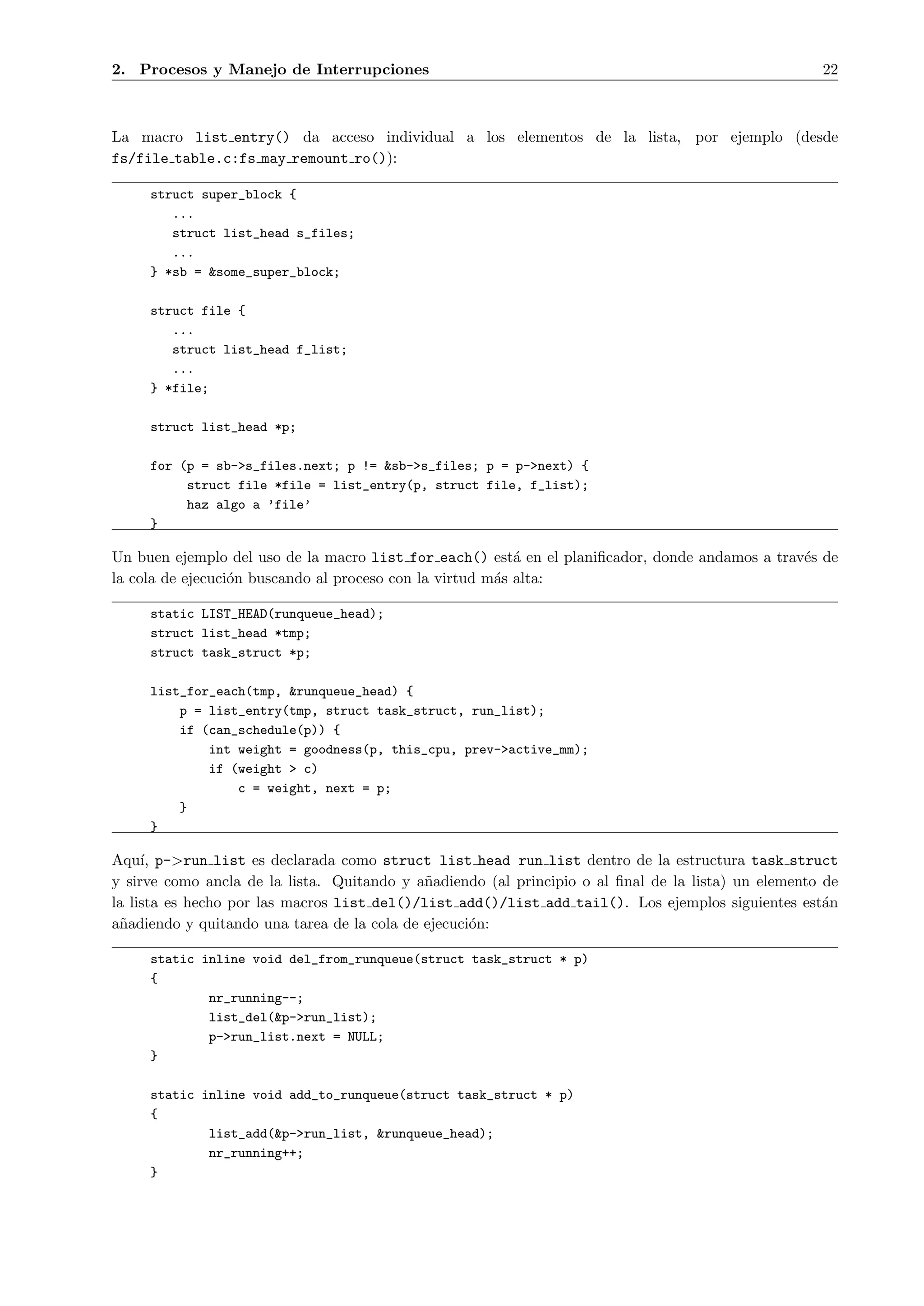 2. Procesos y Manejo de Interrupciones                                                               22



La macro list entry() da acceso individual a los elementos de la lista, por ejemplo (desde
fs/file table.c:fs may remount ro()):

     struct super_block {
        ...
        struct list_head s_files;
        ...
     } *sb = &some_super_block;

     struct file {
        ...
        struct list_head f_list;
        ...
     } *file;

     struct list_head *p;

     for (p = sb->s_files.next; p != &sb->s_files; p = p->next) {
          struct file *file = list_entry(p, struct file, f_list);
          haz algo a ’file’
     }

Un buen ejemplo del uso de la macro list for each() est´ en el planiﬁcador, donde andamos a trav´s de
                                                           a                                    e
la cola de ejecuci´n buscando al proceso con la virtud m´s alta:
                  o                                     a

     static LIST_HEAD(runqueue_head);
     struct list_head *tmp;
     struct task_struct *p;

     list_for_each(tmp, &runqueue_head) {
         p = list_entry(tmp, struct task_struct, run_list);
         if (can_schedule(p)) {
             int weight = goodness(p, this_cpu, prev->active_mm);
             if (weight > c)
                 c = weight, next = p;
         }
     }

Aqu´ p->run list es declarada como struct list head run list dentro de la estructura task struct
     ı,
y sirve como ancla de la lista. Quitando y a˜adiendo (al principio o al ﬁnal de la lista) un elemento de
                                             n
la lista es hecho por las macros list del()/list add()/list add tail(). Los ejemplos siguientes est´n a
a˜adiendo y quitando una tarea de la cola de ejecuci´n:
 n                                                  o

     static inline void del_from_runqueue(struct task_struct * p)
     {
             nr_running--;
             list_del(&p->run_list);
             p->run_list.next = NULL;
     }

     static inline void add_to_runqueue(struct task_struct * p)
     {
             list_add(&p->run_list, &runqueue_head);
             nr_running++;
     }
 