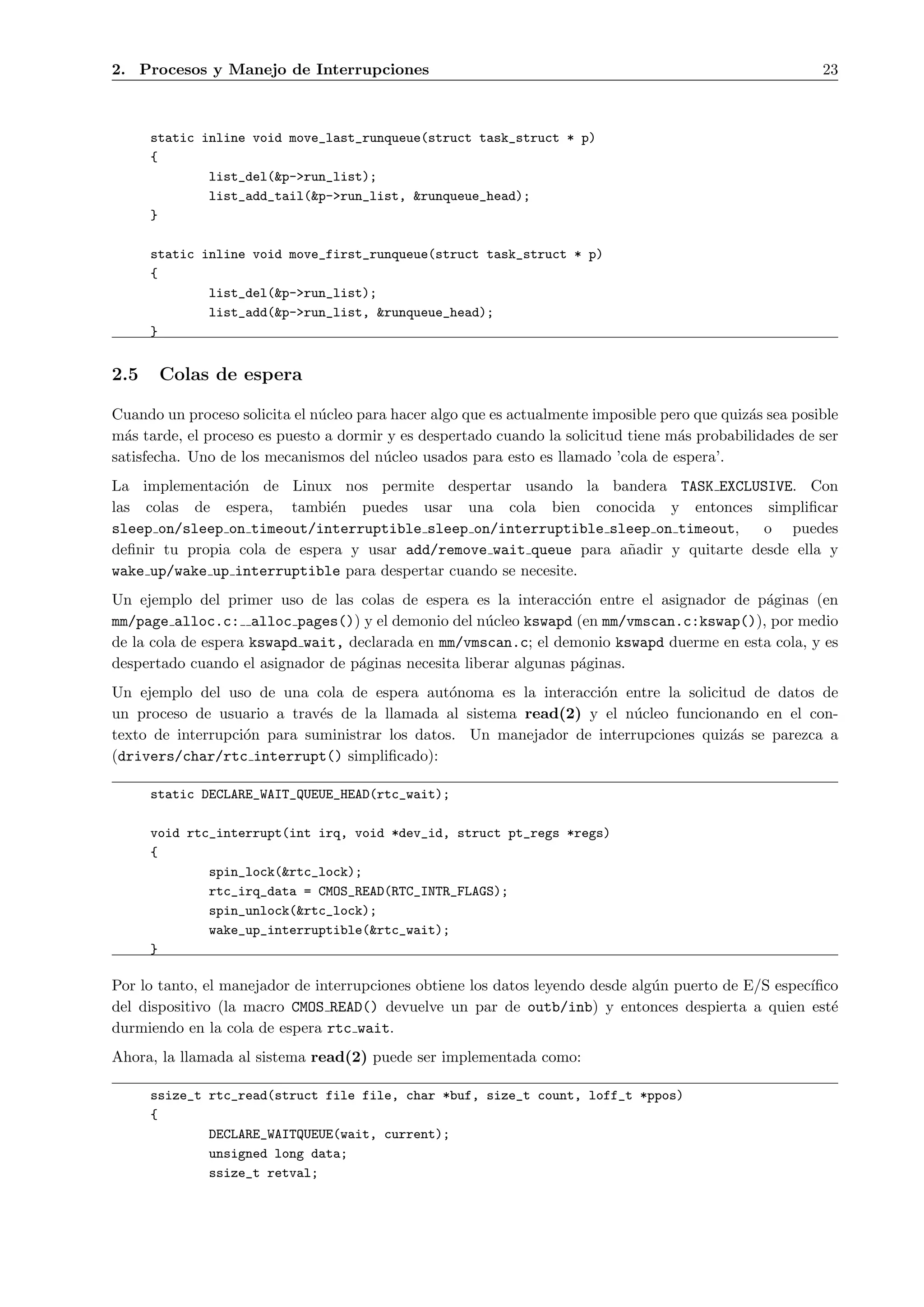 2. Procesos y Manejo de Interrupciones                                                                    23



      static inline void move_last_runqueue(struct task_struct * p)
      {
              list_del(&p->run_list);
              list_add_tail(&p->run_list, &runqueue_head);
      }

      static inline void move_first_runqueue(struct task_struct * p)
      {
              list_del(&p->run_list);
              list_add(&p->run_list, &runqueue_head);
      }


2.5    Colas de espera

Cuando un proceso solicita el n´cleo para hacer algo que es actualmente imposible pero que quiz´s sea posible
                               u                                                               a
m´s tarde, el proceso es puesto a dormir y es despertado cuando la solicitud tiene m´s probabilidades de ser
  a                                                                                 a
satisfecha. Uno de los mecanismos del n´cleo usados para esto es llamado ’cola de espera’.
                                         u
La implementaci´n de Linux nos permite despertar usando la bandera TASK EXCLUSIVE. Con
                o
las colas de espera, tambi´n puedes usar una cola bien conocida y entonces simpliﬁcar
                             e
sleep on/sleep on timeout/interruptible sleep on/interruptible sleep on timeout,      o puedes
deﬁnir tu propia cola de espera y usar add/remove wait queue para a˜adir y quitarte desde ella y
                                                                   n
wake up/wake up interruptible para despertar cuando se necesite.
Un ejemplo del primer uso de las colas de espera es la interacci´n entre el asignador de p´ginas (en
                                                                    o                      a
mm/page alloc.c: alloc pages()) y el demonio del n´cleo kswapd (en mm/vmscan.c:kswap()), por medio
                                                      u
de la cola de espera kswapd wait, declarada en mm/vmscan.c; el demonio kswapd duerme en esta cola, y es
despertado cuando el asignador de p´ginas necesita liberar algunas p´ginas.
                                   a                                a
Un ejemplo del uso de una cola de espera aut´noma es la interacci´n entre la solicitud de datos de
                                                o                  o
un proceso de usuario a trav´s de la llamada al sistema read(2) y el n´cleo funcionando en el con-
                             e                                          u
texto de interrupci´n para suministrar los datos. Un manejador de interrupciones quiz´s se parezca a
                   o                                                                 a
(drivers/char/rtc interrupt() simpliﬁcado):

      static DECLARE_WAIT_QUEUE_HEAD(rtc_wait);

      void rtc_interrupt(int irq, void *dev_id, struct pt_regs *regs)
      {
              spin_lock(&rtc_lock);
              rtc_irq_data = CMOS_READ(RTC_INTR_FLAGS);
              spin_unlock(&rtc_lock);
              wake_up_interruptible(&rtc_wait);
      }

Por lo tanto, el manejador de interrupciones obtiene los datos leyendo desde alg´n puerto de E/S espec´
                                                                                u                     ıﬁco
del dispositivo (la macro CMOS READ() devuelve un par de outb/inb) y entonces despierta a quien est´     e
durmiendo en la cola de espera rtc wait.
Ahora, la llamada al sistema read(2) puede ser implementada como:

      ssize_t rtc_read(struct file file, char *buf, size_t count, loff_t *ppos)
      {
              DECLARE_WAITQUEUE(wait, current);
              unsigned long data;
              ssize_t retval;
 