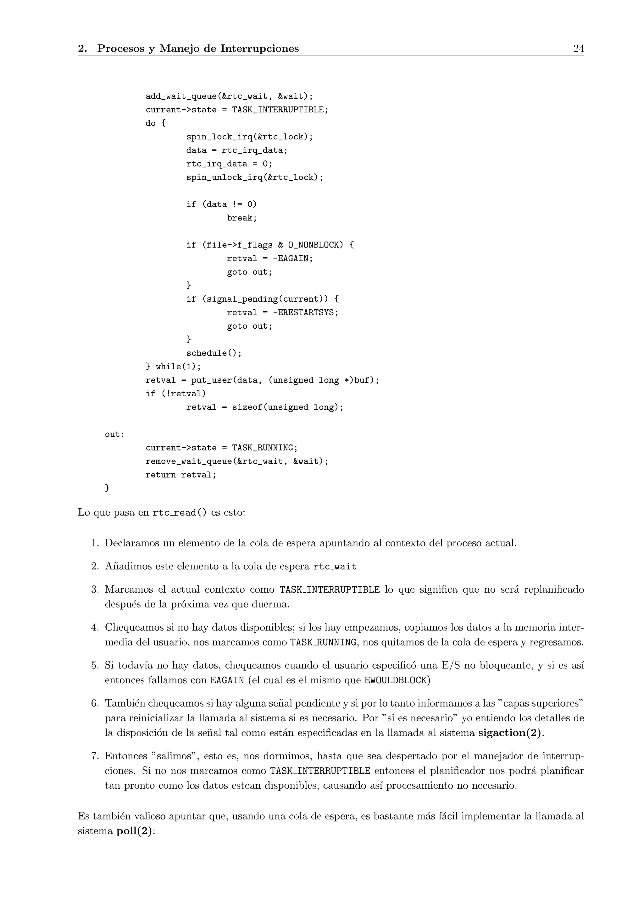 2. Procesos y Manejo de Interrupciones                                                                       24



              add_wait_queue(&rtc_wait, &wait);
              current->state = TASK_INTERRUPTIBLE;
              do {
                      spin_lock_irq(&rtc_lock);
                      data = rtc_irq_data;
                      rtc_irq_data = 0;
                      spin_unlock_irq(&rtc_lock);

                       if (data != 0)
                               break;

                      if (file->f_flags & O_NONBLOCK) {
                              retval = -EAGAIN;
                              goto out;
                      }
                      if (signal_pending(current)) {
                              retval = -ERESTARTSYS;
                              goto out;
                      }
                      schedule();
              } while(1);
              retval = put_user(data, (unsigned long *)buf);
              if (!retval)
                      retval = sizeof(unsigned long);

     out:
              current->state = TASK_RUNNING;
              remove_wait_queue(&rtc_wait, &wait);
              return retval;
     }

Lo que pasa en rtc read() es esto:

  1. Declaramos un elemento de la cola de espera apuntando al contexto del proceso actual.

  2. A˜adimos este elemento a la cola de espera rtc wait
      n

  3. Marcamos el actual contexto como TASK INTERRUPTIBLE lo que signiﬁca que no ser´ replaniﬁcado
                                                                                   a
     despu´s de la pr´xima vez que duerma.
          e          o

  4. Chequeamos si no hay datos disponibles; si los hay empezamos, copiamos los datos a la memoria inter-
     media del usuario, nos marcamos como TASK RUNNING, nos quitamos de la cola de espera y regresamos.

  5. Si todav´ no hay datos, chequeamos cuando el usuario especiﬁc´ una E/S no bloqueante, y si es as´
             ıa                                                    o                                 ı
     entonces fallamos con EAGAIN (el cual es el mismo que EWOULDBLOCK)

  6. Tambi´n chequeamos si hay alguna se˜al pendiente y si por lo tanto informamos a las ”capas superiores”
            e                               n
     para reinicializar la llamada al sistema si es necesario. Por ”si es necesario” yo entiendo los detalles de
     la disposici´n de la se˜al tal como est´n especiﬁcadas en la llamada al sistema sigaction(2).
                 o           n               a

  7. Entonces ”salimos”, esto es, nos dormimos, hasta que sea despertado por el manejador de interrup-
     ciones. Si no nos marcamos como TASK INTERRUPTIBLE entonces el planiﬁcador nos podr´ planiﬁcar
                                                                                            a
     tan pronto como los datos estean disponibles, causando as´ procesamiento no necesario.
                                                              ı

Es tambi´n valioso apuntar que, usando una cola de espera, es bastante m´s f´cil implementar la llamada al
         e                                                              a a
sistema poll(2):
 
