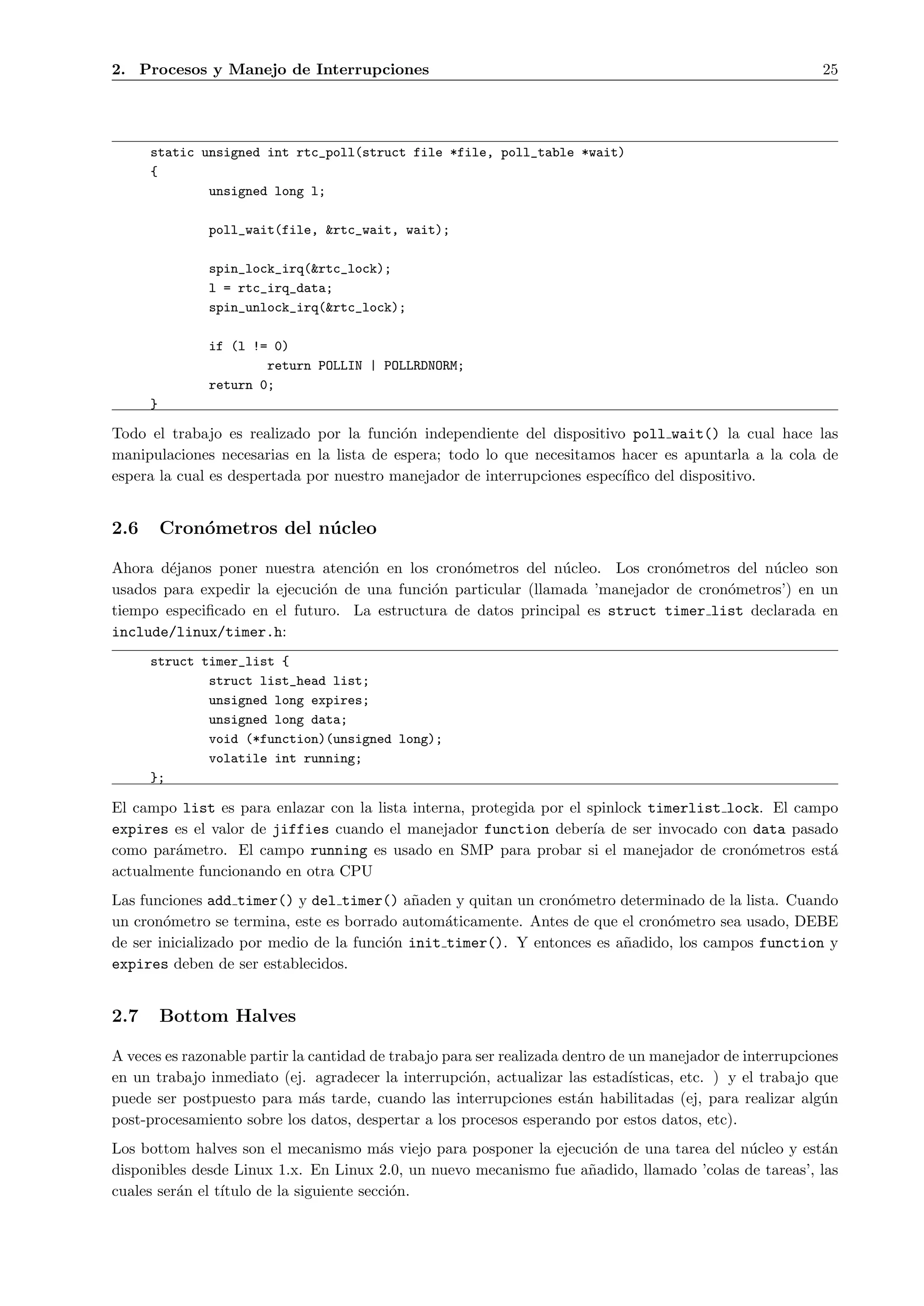 2. Procesos y Manejo de Interrupciones                                                                       25




      static unsigned int rtc_poll(struct file *file, poll_table *wait)
      {
              unsigned long l;

               poll_wait(file, &rtc_wait, wait);

               spin_lock_irq(&rtc_lock);
               l = rtc_irq_data;
               spin_unlock_irq(&rtc_lock);

               if (l != 0)
                       return POLLIN | POLLRDNORM;
               return 0;
      }

Todo el trabajo es realizado por la funci´n independiente del dispositivo poll wait() la cual hace las
                                          o
manipulaciones necesarias en la lista de espera; todo lo que necesitamos hacer es apuntarla a la cola de
espera la cual es despertada por nuestro manejador de interrupciones espec´
                                                                          ıﬁco del dispositivo.


2.6       Cron´metros del n´ cleo
              o            u

Ahora d´janos poner nuestra atenci´n en los cron´metros del n´cleo. Los cron´metros del n´cleo son
        e                          o             o              u              o            u
usados para expedir la ejecuci´n de una funci´n particular (llamada ’manejador de cron´metros’) en un
                              o              o                                        o
tiempo especiﬁcado en el futuro. La estructura de datos principal es struct timer list declarada en
include/linux/timer.h:
      struct timer_list {
              struct list_head list;
              unsigned long expires;
              unsigned long data;
              void (*function)(unsigned long);
              volatile int running;
      };

El campo list es para enlazar con la lista interna, protegida por el spinlock timerlist lock. El campo
expires es el valor de jiffies cuando el manejador function deber´ de ser invocado con data pasado
                                                                      ıa
como par´metro. El campo running es usado en SMP para probar si el manejador de cron´metros est´
        a                                                                                  o         a
actualmente funcionando en otra CPU
Las funciones add timer() y del timer() a˜aden y quitan un cron´metro determinado de la lista. Cuando
                                            n                    o
un cron´metro se termina, este es borrado autom´ticamente. Antes de que el cron´metro sea usado, DEBE
        o                                        a                             o
de ser inicializado por medio de la funci´n init timer(). Y entonces es a˜adido, los campos function y
                                         o                               n
expires deben de ser establecidos.


2.7       Bottom Halves

A veces es razonable partir la cantidad de trabajo para ser realizada dentro de un manejador de interrupciones
en un trabajo inmediato (ej. agradecer la interrupci´n, actualizar las estad´
                                                       o                        ısticas, etc. ) y el trabajo que
puede ser postpuesto para m´s tarde, cuando las interrupciones est´n habilitadas (ej, para realizar alg´n
                               a                                        a                                     u
post-procesamiento sobre los datos, despertar a los procesos esperando por estos datos, etc).
Los bottom halves son el mecanismo m´s viejo para posponer la ejecuci´n de una tarea del n´cleo y est´n
                                          a                          o                     u          a
disponibles desde Linux 1.x. En Linux 2.0, un nuevo mecanismo fue a˜adido, llamado ’colas de tareas’, las
                                                                   n
cuales ser´n el t´
          a      ıtulo de la siguiente secci´n.
                                            o
 